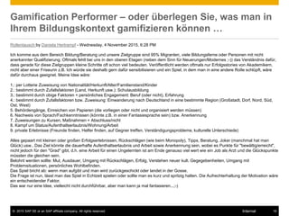 © 2015 SAP SE or an SAP affiliate company. All rights reserved. 16Internal
Gamification Performer – oder überlegen Sie, was man in
Ihrem Bildungskontext gamifizieren können …
Rollentausch by Daniela Hertrampf - Wednesday, 4 November 2015, 6:28 PM
Ich komme aus dem Bereich Bildung/Beratung und unsere Zielgruppe sind 95% Migranten, viele Bildungsferne oder Personen mit nicht
anerkannter Qualifizierung. Oftmals fehlt bei uns in den oberen Etagen (neben dem Sinn für Neuerungen/Modernes ;-)) das Verständnis dafür,
dass gerade für diese Zielgruppen kleine Schritte oft schon viel bedeuten. Veröffentlicht werden oftmals nur Erfolgsstories von Akademikern,
nicht aber einer Friseurin z.B. Ich würde sie deshalb gern dafür sensibilisieren und ein Spiel, in dem man in eine andere Rolle schlüpft, wäre
dafür durchaus geeignet. Meine Idee wäre:
1.: per Lotterie Zuweisung von Nationalität/Herkunft/Alter/Familienstand/Kinder
2.: bestimmt durch Zufallsfaktoren (Land, Herkunft usw.): Schulausbildung
3.: bestimmt durch obige Faktoren + persönliches Engagement: Beruf (oder nicht), Erfahrung
4.: bestimmt durch Zufallsfaktoren bzw. Zuweisung: Einwanderung nach Deutschland in eine bestimmte Region (Großstadt, Dorf, Nord, Süd,
Ost, West)
5. Behördengänge, Einreichen von Papieren (die vorliegen oder nicht und organisiert werden müssen)
6. Nachweis von Sprach/Fachkenntnissen (könnte z.B. in einer Fantasiesprache sein) bzw. Anerkennung
7. Zuweisungen zu Kursen, Maßnahmen + Abschluss/nicht
8. Kampf um Status/Aufenthaltserlaubnis/Wohnung/Arbeit
9. private Erlebnisse (Freunde finden, Helfer finden, auf Gegner treffen, Verständigungsprobleme, kulturelle Unterschiede)
Alles gepaart mit kleinen oder großen Erfolgserlebnissen, Rückschlägen (wie beim Monopoly), Tipps, Beratung, Joker (manchmal hat man
Glück) usw.. Das Ziel könnte die dauerhafte Aufenthaltserlaubnis und Arbeit sowie Anerkennung sein, wobei es Punkte für "bewältig/erreicht",
nicht jedoch für den "Grad" gibt, d.h. eine Arbeit für einen Ungelernten ist am Ende genauso viel wert wie ein Job als Arzt und die Glückspunkte
müssten die gleichen sein.
Belohnt werden sollte: Mut, Ausdauer, Umgang mit Rückschlägen, Erfolg, Verstehen neuer kult. Gegegebenheiten, Umgang mit
Problemsituationen, persönliches Wohlbefinden.
Das Spiel bricht ab: wenn man aufgibt und man wird zurückgeschickt oder landet in der Gosse.
Die Frage ist nun, lässt man das Spiel in Echtzeit spielen oder sollte man es kurz und spritzig halten. Die Aufrechterhaltung der Motivation wäre
ein entscheidender Faktor.
Das war nur eine Idee, vielleicht nicht durchführbar, aber man kann ja mal fantasieren...;-)
 