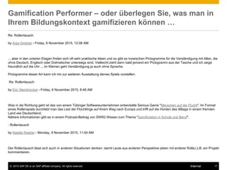 © 2015 SAP SE or an SAP affiliate company. All rights reserved. 17Internal
Gamification Performer – oder überlegen Sie, was man in
Ihrem Bildungskontext gamifizieren können …
Re: Rollentausch
by Anja Grotrian - Friday, 6 November 2015, 12:08 AM
... aber in den unteren Etagen finden sich oft sehr praktische Ideen und so gibt es inzwischen Pictogramme für die Verständigung mit Allen, die
ohne Deutsch, Englisch oder Dolmetscher unterwegs sind. Vielleicht zieht dann bald jemand ein Pictogramm aus der Tasche und ich zeige
freundlich auf die Uhr ... im Kleinen geht Verständigung ja auch ohne Sprache.
Pictogramme dieser Art kann ich mir zur weiteren Ausstattung deines Spiels vorstellen.
Re: Rollentausch
by Eric Steinbrücker - Friday, 6 November 2015, 8:48 AM
Was in die Richtung geht ist das von einem Tübinger Softwareunternehmen entwickelte Serious Game "Menschen auf der Flucht". Im Format
eines Rollenspiels durchlebt man das Leid der Flüchtlinge auf Ihrem Weg nach Europa und trifft auf die Hürden des Alltags in einem fremden
Land wie Deutschland.
Nähere Informationen gibt es in einem Podcast-Beitrag von SWR2 Wissen zum Thema "Gamificiation in Schule und Beruf".
: Rollentausch
by Natalie Raeber - Monday, 9 November 2015, 11:04 AM
Der Rollentausch lässt sich auch in anderen Situationen denken: damit Leute aus anderen Perspektive (eben mit anderer Rolle) z.B. ein Projekt
kommentieren.
 