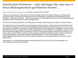 © 2015 SAP SE or an SAP affiliate company. All rights reserved. 18Internal
Gamification Performer – oder überlegen Sie, was man in
Ihrem Bildungskontext gamifizieren können …
Health acadamy by Ann-Kathrin Lumpe - Thursday, 5 November 2015, 7:24 AM
Während der Ausbildung zur Gesundheits-und Krankenschwester müssen verschiedene Stationen und Fachbereiche
durchlaufen werden. Hier trifft der Auszubildende auf neue Krankheitsbilder, organisatorische Stationsabläufe, kranke
Menschen, Angehörige und Kollegen, ... Die Herausforderungen und Lernerfolge werden meist in einem Ausbildungskatalog
festgehalten und bei erfolgreicher Durchführung abgezeichnet.
Die Spieler sind junge Auszubildende in der Pflege aber auch Medizin oder Verwaltung, mit Technik und Games vertraut
Der Spieler hat z.B. ein Krankheitsbild mit seinen Symptomen, Behandlung etc. richtig beschrieben (Quiz)? Dafür erhält er
eine bestimmte Punktzahl, die ihm sein Examen (festgelegte Höchstpunktzahl) ein Stück näher bringen. Hat er sich in der
Kommunikation mit Patienten, Angehörigen, Kollegen oder Leitungen gut geschlagen gibt es Süßigkeiten - und wird so zum
Mitarbeiter des Monats (im Vergleich mit den anderen Spielenden) usw. So durchläuft ein Auszubildender parallel zu seiner
realen Ausbildung den Alltag eines Krankenhauses und lernt die verschiedenen Bereiche virtuell kennen, arbeitet sich von
level zu level zu seinem Examen. Austausch mit den anderen Auszubildenden erfolgt über Chats, dort kann sich Hilfe von
anderen geholt werden, es gibt Stationsaufgaben (Fallaufgaben) die nur in einem Team (gleiches Level und
Ausbildungsstand) gelöst werden können, diese müssen vorgestellt und online präsentiert werden und von den anderen
geliket werden.
Die Integration in die reale Ausbildung wäre wünschenswert. Man könnte das gut in den Unterricht integrieren, als
Zwischenprüfung oder Lernstandskontrollen
 