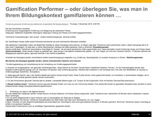 © 2015 SAP SE or an SAP affiliate company. All rights reserved. 19Internal
Gamification Performer – oder überlegen Sie, was man in
Ihrem Bildungskontext gamifizieren können …
Förderung gesunder Ernährung bei städtischen Angestellten by Daniela Bergsch - Thursday, 5 November 2015, 6:08 PM
Ziel des Gamification Ansatzes :
Erreichung einer ausgewogenen Ernährung und Steigerung der physischen Fitness
Zielgruppe: Städtische Angestellte (heterogene Zielgruppe in Bezug auf Fitness und Ernährungsgewohnheiten)
Technische Voraussetzungen:·web access, ·bulletin boards/newsgroups ·personal profiles.
Der Gamification Ansatz sollte sowohl Elemente intrinsischer als auch extrinsischer Motivation enthalten.
Alle städtischen Angestellten haben die Möglichkeit freiwillig an dieser Kampagne teilzunehmen. Zu Beginn legt jeder Teilnehmer seine persönlichen Ziele in dieser Kampange fest (z.B.
über einen Fragebogen). Es liegt dann in seiner Macht/seinem Interesse die selbst gesetzten Ziele zu erreichen (Kompetenzansatz).
Danach erhält jeder Teilnehmer verschiedene Vorschläge für "Quests", die auf seine persönlichen Ziele zugeschnitten sind. Diese beinhalten immer Ernährungs-Quest und Fitness-Quest
(Autonomieansatz). Diese Quests müssen so gestaltet sein, dass sie gut in die tägliche Arbeitsroutine passen, z.B. (die Treppe und nicht den Fahrstuhl nehmen, 10 Minuten während der
Mittagspause spazieren gehen, gesunde Gerichte in der Kantine auswählen).
Innerhalb der Kampagne werden verschiedene bulletin boards/newsgroups angeboten (e.g. Ernährung, Sportangebote) um sozialen Austausch zu fördern. (Beziehungsansatz).
Wie könnte die Kampagne gestaltet werden, welche motivationalen Faktoren sind relevant:
1.Ernährungsberatung und Unterstützung bei der Umstellung von Ernährungsgewohnheiten:
a. Auswahl von ausgewogenen und gesunden Kantinengerichten. Jedes Gericht ist mit einem "Ampel-Sytem" klassifiziert (Kalorien, Fett etc.). An der Essensausgabe werden über
Displays Ernährungsinfos gezeigt und z.B. Interviews mit Sportlern oder Ernährungscoaches. Während des Anstehens in der Schlange kann man über sein Mobiltelefon an Quizzes zu
Ernährungsfragen teilnehmen. (Kompetenz)
b. Jedes gesunde Gericht, das in der Kantine bestellt wird (grüne Ampel) bringt Punkte. Diese Punkte können online gesammelt werden und resultieren in verschiedenen Badges, die im
Personal Profile sichtbar gemacht werden können (extrinsisch)
c. Für das Konsumieren gesunder Gerichte gibt es variable, unerwartete Belohnungen (z.B. Coupon für Bio-Supermarkt, Korb mit frischem Gemüse/Obst (extrinsisch).
d.„Rezept bulletion board": Teilnehmer können gesunde Rezepte Posten und Likes von der Community erhalten. Eine bestimmte Anzahl an geposteten Rezepten/Likes resultiert in einem
entsprechenden Badge (Kompetenz/Beziehung/extrinsisch).
2. Einbindung von Sport in die tägliche Routine
a.In den städtischen Gebäuden werden Fitness Rooms mit Kinect Stationen mit Fitness Games eingerichtet. Jeder Teilnehmer kann wöchentlich 30 Minuten seiner Arbeitszeit in diesem
Raum verbringen.
b.Für die aktive Mitgliedschaft in Sport Vereinen oder im Sportangebot der Stadt gibt es Badges.
c.Bulletin board: Hier können Teilnehmer Sportaktivitäten der Stadt finden oder aber auch Sportpartner z.B. zum Joggen.
d.Nach 3 Stunden vor dem Bildschirmarbeitsplatz wird automatisch ein Vorschlag für eine kurze gymnastische Übung (5-10 Minuten) gemacht. Nimmt der Teilnehmer diesen Vorschlag an,
erhält er ein positives Feedback.
Gesammelte Punkte können auch an wohltätige Organisationen gespendet werden.
 