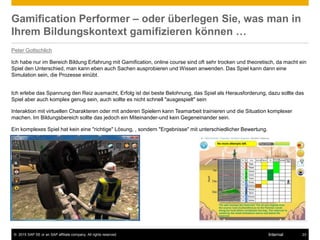 © 2015 SAP SE or an SAP affiliate company. All rights reserved. 23Internal
Gamification Performer – oder überlegen Sie, was man in
Ihrem Bildungskontext gamifizieren können …
Peter Gottschlich
Ich habe nur im Bereich Bildung Erfahrung mit Gamification, online course sind oft sehr trocken und theoretisch, da macht ein
Spiel den Unterschied, man kann eben auch Sachen ausprobieren und Wissen anwenden. Das Spiel kann dann eine
Simulation sein, die Prozesse einübt.
Ich erlebe das Spannung den Reiz ausmacht, Erfolg ist dei beste Belohnung, das Spiel als Herausforderung, dazu sollte das
Spiel aber auch komplex genug sein, auch sollte es nicht schnell "ausgespielt" sein
Interaktion mit virtuellen Charakteren oder mit anderen Spielern kann Teamarbeit trainieren und die Situation komplexer
machen. Im Bildungsbereich sollte das jedoch ein Miteinander-und kein Gegeneinander sein.
Ein komplexes Spiel hat kein eine "richtige" Lösung, , sondern "Ergebnisse" mit unterschiedlicher Bewertung.
 