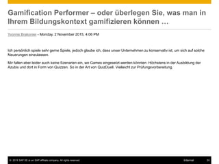 © 2015 SAP SE or an SAP affiliate company. All rights reserved. 24Internal
Gamification Performer – oder überlegen Sie, was man in
Ihrem Bildungskontext gamifizieren können …
Yvonne Brakonier - Monday, 2 November 2015, 4:06 PM
Ich persönlich spiele sehr gerne Spiele, jedoch glaube ich, dass unser Unternehmen zu konservativ ist, um sich auf solche
Neuerungen einzulassen.
Mir fallen aber leider auch keine Szenarien ein, wo Games eingesetzt werden könnten. Höchstens in der Ausbildung der
Azubis und dort in Form von Quizzen. So in der Art von QuizDuell. Vielleicht zur Prüfungsvorbereitung.
 