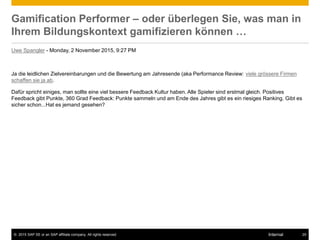 © 2015 SAP SE or an SAP affiliate company. All rights reserved. 25Internal
Gamification Performer – oder überlegen Sie, was man in
Ihrem Bildungskontext gamifizieren können …
Uwe Spangler - Monday, 2 November 2015, 9:27 PM
Ja die leidlichen Zielvereinbarungen und die Bewertung am Jahresende (aka Performance Review: viele grössere Firmen
schaffen sie ja ab.
Dafür spricht einiges, man sollte eine viel bessere Feedback Kultur haben. Alle Spieler sind erstmal gleich. Positives
Feedback gibt Punkte, 360 Grad Feedback: Punkte sammeln und am Ende des Jahres gibt es ein riesiges Ranking. Gibt es
sicher schon...Hat es jemand gesehen?
 