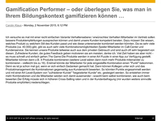 © 2015 SAP SE or an SAP affiliate company. All rights reserved. 26Internal
Gamification Performer – oder überlegen Sie, was man in
Ihrem Bildungskontext gamifizieren können …
Carolin Klaus - Monday, 2 November 2015, 6:12 PM
Ich versuche es mal mit einer recht einfachen Variante:Verhaltensebene / erwünschtes Verhalten:Mitarbeiter im Vertrieb sollen
bessere Produktempfehlungen aussprechen können und damit unsere Kunden kompetent beraten. Dazu müssen Sie wissen,
welches Produkt zu welchem Stil des Kunden passt und wie diese untereinander kombiniert werden könnten. Da es sehr viele
Produkte (ca. 40.000) gibt, gibt es auch sehr viele Kombinationsmöglichkeiten.Spieler:Mitarbeiter im Call-Center und
Kundenservice. Sie kennen unsere Produkte teilweise auch aus dem privaten Gebrauch und sind auch oft sehr begeistert von
diesen. Zufriedene Kunden, die gutes Feedback geben motivieren sie am meisten, denke ich. Viel Zeit haben sie aber nicht -
es muss schnell und einfach gehen.The Game:Die Produkte werden in einer Art Puzzle in einer App zur Verfügung gestellt.
Mitarbeiter können dann z.B. 4 Produkte kombinieren (weitere Level wären dann noch mehr Produkte miteinander zu
kombinieren - vielleicht bis zu 16). Erstmal könnte der Mitarbeiter für jede eingestellte Kombination einen "Punkt" bekommen.
Denn es ist ja schon mal gut, wenn er sich einfach Gedanken gemacht hat. Dann können Kollegen unter sich und das
Produktmanagement die Kombinationen gegenseitig aus Kundensicht bewerten. So könnten Punkte angesammelt werden
und mit einer Art Level-System von "zufriedener Kunde" "begeisterter Kunde" etc. gesteigert werden. So entstehen immer
mehr Kombinationen und die Mitarbeiter setzten sich damit auseinander - sowohl beim selbst kombinieren, wie auch beim
bewerten.Der Erfolg müsste sich in höheren Cross-Selling raten und in der Kundenbefragung (mir wurden weitere sinnvolle
Produkte empfohlen) niederschlagen.
 
