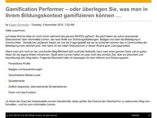 © 2015 SAP SE or an SAP affiliate company. All rights reserved. 27Internal
Gamification Performer – oder überlegen Sie, was man in
Ihrem Bildungskontext gamifizieren können …
by Eugen Schneider - Tuesday, 3 November 2015, 7:52 AM
Hallo zusammen,
auf diese Woche habe ich mich schon während des ganzen MOOCs gefreut! Bis jetzt hatten wir schon spannende
Diskussionen über informelles Lernen, die neue Rolle von Schulungsabteilungen, Badges und über die Beteiligung in
Communities. Gerade bei Letzterem haben wir uns die Frage gestellt wie wir es erreichen können das in Communities die
Beteiligung mehr aktiviert wird. Hier sehe ich bei vielen Diskussionen in dieser Woche gute Lösungsansätze.
Wenn man sich nicht an der unscharfen Begrifflichkeit stört und/oder festbeißt, kann man einen ganzen Sack voll an guten
Ideen für die eigene Arbeit mitnehmen. Spaß beim Lernen haben ist zwar nicht das primäre Ziel, aber es erleichtert und
beschleunigt den Weg dahin. Folgende Elemente halte ich deswegen für sehr hilfreich und förderungswert:
• Persönliche Profile
• Badges und Auszeichnungen
• Verschiedene Master-Level
• Quizelemente
• Zeitlich begrenzte, überraschende Sonderaktionen
• Foren mit Like-Funktion
Je höher der Grad der Individualität und der Interaktivität, desto größer die Chance den Wechsel hin zu bekommen:Weg vom
formellen - und hin zum informellen Lernen.
 