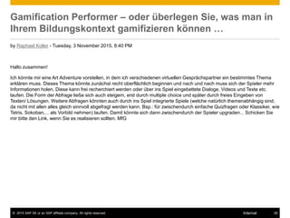 © 2015 SAP SE or an SAP affiliate company. All rights reserved. 28Internal
Gamification Performer – oder überlegen Sie, was man in
Ihrem Bildungskontext gamifizieren können …
by Raphael Koller - Tuesday, 3 November 2015, 8:40 PM
Hallo zusammen!
Ich könnte mir eine Art Adventure vorstellen, in dem ich verschiedenen virtuellen Gesprächspartner ein bestimmtes Thema
erklären muss. Dieses Thema könnte zunächst recht oberflächlich beginnen und nach und nach muss sich der Spieler mehr
Informationen holen. Diese kann frei recherchiert werden oder über ins Spiel eingebettete Dialoge, Videos und Texte etc.
laufen. Die Form der Abfrage ließe sich auch steigern, erst durch multiple choice und später durch freies Eingeben von
Texten/ Lösungen. Weitere Abfragen könnten auch durch ins Spiel integrierte Spiele (welche natürlich themenabhängig sind,
da nicht mit allen alles gleich sinnvoll abgefragt werden kann. Bsp.: für zwischendurch einfache Quizfragen oder Klassiker, wie
Tetris, Sokoban,... als Vorbild nehmen) laufen. Damit könnte sich dann zwischendurch der Spieler upgraden... Schicken Sie
mir bitte den Link, wenn Sie es realisieren sollten. MfG
 