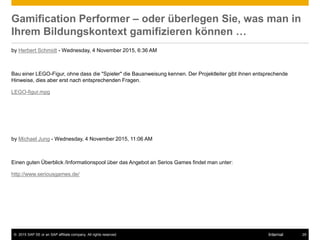 © 2015 SAP SE or an SAP affiliate company. All rights reserved. 29Internal
Gamification Performer – oder überlegen Sie, was man in
Ihrem Bildungskontext gamifizieren können …
by Herbert Schmidt - Wednesday, 4 November 2015, 6:36 AM
Bau einer LEGO-Figur, ohne dass die "Spieler" die Bauanweisung kennen. Der Projektleiter gibt ihnen entsprechende
Hinweise, dies aber erst nach entsprechenden Fragen.
LEGO-figur.mpg
by Michael Jung - Wednesday, 4 November 2015, 11:06 AM
Einen guten Überblick /Informationspool über das Angebot an Serios Games findet man unter:
http://www.seriousgames.de/
 
