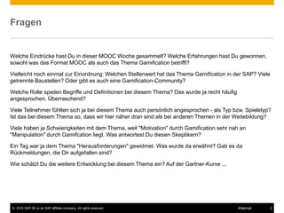 © 2015 SAP SE or an SAP affiliate company. All rights reserved. 3Internal
Fragen
Welche Eindrücke hast Du in dieser MOOC Woche gesammelt? Welche Erfahrungen hast Du gewonnen,
sowohl was das Format MOOC als auch das Thema Gamification betrifft?
Vielleicht noch einmal zur Einordnung: Welchen Stellenwert hat das Thema Gamification in der SAP? Viele
getrennte Baustellen? Oder gibt es auch eine Gamification-Community?
Welche Rolle spielen Begriffe und Definitionen bei diesem Thema? Das wurde ja recht häufig
angesprochen. Überraschend?
Viele Teilnehmer fühlten sich ja bei diesem Thema auch persönlich angesprochen - als Typ bzw. Spieletyp?
Ist das bei diesem Thema so, dass wir hier näher dran sind als bei anderen Themen in der Weitebildung?
Viele haben ja Schwierigkeiten mit dem Thema, weil "Motivation" durch Gamification sehr nah an
"Manipulation" durch Gamifcation liegt. Was antwortest Du diesen Skeptikern?
Ein Tag war ja dem Thema "Herausforderungen" gewidmet. Was wurde da erwähnt? Gab es da
Rückmeldungen, die Dir aufgefallen sind?
Wie schätzt Du die weitere Entwicklung bei diesem Thema ein? Auf der Gartner-Kurve ...
 