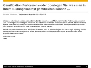 © 2015 SAP SE or an SAP affiliate company. All rights reserved. 30Internal
Gamification Performer – oder überlegen Sie, was man in
Ihrem Bildungskontext gamifizieren können …
Christine Knieriemen - Wednesday, 4 November 2015, 9:24 PM
Wie schon unter Kreuzworträtsel geschrieben, haben bei uns gerade neue Mitarbeiter/innen das Problem, dass wir extrem
viele Abkürzungen und Fachbegriffe verwenden. Außerdem sind wir mit sehr vielen Institutionen vernetzt, die wiederum ihre
eigene "Sprachgebung" haben, die unsere Mitarbeiter/innen ebenfalls beherrschen sollen. Jetzt sprechen Kreuzworträtsel
nicht unbedingt jeden an, und ich habe mir eine weitere Variante überlegt.
Ähnlich dem relativ bekannten Spiel "Moorhuhn" ist die Idee, dass zu lernende Begriffe und Abkürzungen angezeigt werden,
falsche Begriffe und Abkürzungen aber "erlegt" werden sollten. Ein firmenweites Ranking der "Abschusszahlen" sollte
entsprechenden Anreiz bieten.
Viele liebe Grüße
Tikky
 