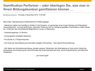 © 2015 SAP SE or an SAP affiliate company. All rights reserved. 32Internal
Gamification Performer – oder überlegen Sie, was man in
Ihrem Bildungskontext gamifizieren können …
by Martina Dietrich - Thursday, 5 November 2015, 10:52 AM
Meine Idee: Teamteaching an betriebsinternen Fortbildungstagen
- Teilnehmer melden sich freiwillig im Vorfeld in 2-4er-Gruppen, um gemeinsam einen kurzen Vortrag/ eine Präsentation/
Unterrichtseinheit...zu einem bestimmten, relevanten Thema aus der zur Verfügung gestellten Themenliste zu halten (Dauer
Ca. 10 Minuten plus anschließende Möglichkeit zur kurzen (!) Diskussion)
- Vorbereitungsphase 1-2 Wochen
- Schulungsleiter ist lediglich Moderator
- Pro Stunde ca. 3 Programmpunkte
- Zum Ende der Veranstaltung wird das beste/ lustigste/ informativste... Team gekürt (Preisverleihung).
- Ziel: Neben der Informationsvermittlung, die allen passiven Teilnehmern der Veranstaltung zu Gute kommt, fördert die
Vorbereitung und Umsetzung der kurzen Einheiten die Zusammenarbeit als Team, schult moderatorische und rhetorische
Fähigkeiten...
...und macht Spaß!
 