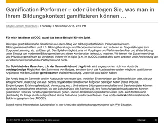© 2015 SAP SE or an SAP affiliate company. All rights reserved. 33Internal
Gamification Performer – oder überlegen Sie, was man in
Ihrem Bildungskontext gamifizieren können …
Sibylle Dietrich-Horenburg - Thursday, 5 November 2015, 2:19 PM
Für mich ist dieser cMOOC quasi das beste Beispiel für ein Spiel.
Das Spiel greift lebensnahe Situationen aus dem Alltag von Bildungsschaffenden, Personalentwicklern,
Bildungswissenschaftlern und z.B. Bildungsberatungs- und Serviceunternehmen auf, in denen es Fragestellungen zum
Corporate Learning, etc. zu lösen gilt. Das Spiel ermöglicht, uns mit Vorgängen und Verfahren der Aus- und Weiterbildung
unter Einsatz von modernen Bildungsmedien und deren Kombination vertraut zu machen. Wir lernen hier Zusammenhänge
und Prozesse gemeinsam zu verstehen, indem wir im Spiel (d.h. im cMOOC) selbst aktiv damit arbeiten unter Anwendung von
verschiedenen Social Media-Plattformen und Tools.
Der Spieltrieb des Menschen, d.h. der Sammeltrieb und Jagdtrieb, wird angesprochen nicht nur durch die
vordergründige Möglichkeit des Sammelns von Badges, sondern durch das Austauschen-Wollen möglichst qualifizierter
Argumente mit dem Ziel der gemeinsamen Weiterentwicklung. Jeder soll was davon haben!
Der Anreiz liegt im Sammeln und im Austausch von neuen bzw. vertieften Erkenntnissen zur Selbstreflektion oder, die zur
erfolgreichen Umsetzung von evtl. bereits projektierten betrieblichen Aufgaben beitragen helfen (neue Impulse,
Empfehlungen, Erfahrungsfeedback, Vernetzung, etc.). Und externe Bildungswissenschaftler und Serviceanbieter können
durch die Kursteilnahme erkennen, wo der Schuh drückt, d.h. können z.B. ihre Forschungssicht nachjustieren, können
geschätzten Input zu Forschungsergebnissen geben, können Unterstützungsbedarf eruieren (evtl. auch fördern) und
gleichzeitig ihr Image durch entsprechend aktive Teilnahme positiv beeinflussen. Das ist das indirekt dahinterstehende
Belohnungssystem des cMOOCs.
Soweit meine Interpretation. Letztendlich ist der Anreiz die spielerisch ungezwungene Win-Win-Situation.
 