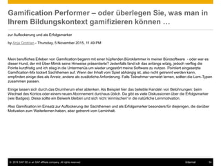 © 2015 SAP SE or an SAP affiliate company. All rights reserved. 34Internal
Gamification Performer – oder überlegen Sie, was man in
Ihrem Bildungskontext gamifizieren können …
zur Auflockerung und als Erfolgsmarker
by Anja Grotrian - Thursday, 5 November 2015, 11:49 PM
Mein berufliches Erleben von Gamification begann mit einer hüpfenden Büroklammer in meiner Bürosoftware - oder war es
dieser Hund, der mit Über-Mimik seine Hinweise präsentierte? Jedenfalls fand ich das anfangs witzig, jedoch verflog die
Pointe kurzfristig und ich stieg in die Untermenüs um wieder ungestört meine Software zu nutzen. Pointiert eingesetzte
Gamification-Mix lockert Sachthemen auf. Wenn der Inhalt vom Spiel abhängig ist, also nicht getrennt werden kann,
empfinden einige dies als Anreiz, andere als zusätzliche Anforderung. Falls Teilnehmer vernetzt lernen, sollten die Lern-Typen
zusammen passen.
Einige lassen sich durch das Drumherum eher ablenken. Als Beispiel hier das beliebte Handeln von Belohnungen: beim
Wechsel des Kontos oder einem neuen Abonnement durchaus üblich. Da gibt es viele Diskussionen über die Erfolgsmarker
(wie Badges). Diese sollte ein Beiwerk bleiben und sich nicht 'einmischen' in die natürliche Lernmotivation.
Also Gamification im Einsatz zur Auflockerung der Sachthemen und als Erfolgsmarker besonders für diejenigen, die darüber
Motivation zum Weiterlernen haben, aber getrennt vom Lerninhalt.
 