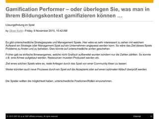© 2015 SAP SE or an SAP affiliate company. All rights reserved. 35Internal
Gamification Performer – oder überlegen Sie, was man in
Ihrem Bildungskontext gamifizieren können …
Lösungsfindung im Spiel
by Oliver Kohli - Friday, 6 November 2015, 10:42 AM
Es gibt unterschiedliche Strategiespiele und Management Spiele. Hier wäre es sehr interessant zu sehen mit welchem
Aufwand ein Strategie oder Management Spiel auf ein Unternehmen angepasst werden kann. So wäre das Ziel dieses Spiels
Probleme zu finden und zu beheben. Dies könnte auf unterschiedliche anrten geschehen.
Früher gab es einfache Browsergames, welche nicht Grafisch aufbereitet wurden sondern nur die Zahlen zählten. So konnte
z.B. eine Armee aufgebaut werden, Ressourcen mussten Produziert werden etc.
Ziel eines solchen Spiels wäre es, reale Anliegen durch das Spiel von einer Community lösen zu lassen.
Weiter könnten auch neue Prozesse durch ein Spiel auf die Akzeptank oder auf einen optimalen Ablauf überprüft werden.
Die Spieler sollten die möglichkeit haben, unterschiedliche Positionen/Rollen einzunehmen.
 