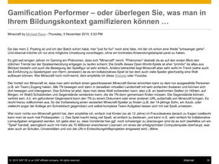 © 2015 SAP SE or an SAP affiliate company. All rights reserved. 36Internal
Gamification Performer – oder überlegen Sie, was man in
Ihrem Bildungskontext gamifizieren können …
Minecraft by Michael Raus - Thursday, 5 November 2015, 5:53 PM
Da das mein 2. Posting ist und ich den Batch schon habe, hier "just for fun" noch eine Idee, mit der ich schon eine Weile "schwanger gehe".
Und diesmal möchte ich nur eine mögliche Umsetzung vorschlagen, ohne ein konkretes Anwendungsbeispiel parat zu haben.
Es gibt seit einigen Jahren im Gaming ein Phänomen, dass sich "Minecraft" nennt. "Phänomen" deshalb da es auf den ersten Blick den
üblichen Trends bei der Spieleentwicklung entgegen zu laufen scheint. Die Grafik dieses Open-World-Spiels ist eher "primitiv" da alles aus
Blöcken besteht und auch die Bewegung der Spielfigur ist sehr einfach. Anders betrachtet liegt Minecraft aber sehr wohl im Trend (siehe auch
die Einführung zu Spielertypen von Herrn Jenewein) da es ein kollaboratives Spiel ist bei dem auch viele Spieler gleichzeitig eine Welt
aufbauen können. Wer Minecraft noch nicht kennt, dem empfehle ich diese Website oder Youtube.
Der Vorteil von Minecraft ist, dass man sehr einfach einen geschlossenen Minecraft-Server einrichten kann zu dem nur ausgewählte Personen
(z.B. ein Team) Zugang haben. Alle TN bewegen sich dann in derselben virtuellen Landschaft mit sehr einfachen Avataren und können sich
dort bewegen und interagieren. Das Schöne ist jetzt, dass man diese Welt vorbereiten kann, also z.B. an bestimmten Stellen (in Höhlen, auf
Bergen, im Wald) Schatzkisten und Gegenstände verstecken kann, die die TN dann gemeinsam finden müssen. Die Gegenstände können
verlinkt sein, d.h. ein gefundener Gegenstand kann den TN zu einem Dokument oder einer anderen URL außerhalb von Minecraft bringen. Es
reicht hierzu vollkommen aus, für die Vorbereitung einen versierten Minecraft-Spieler zu finden (z.B. der 14-jährige Sohn, ein Azubi, oder
vielleicht sogar der Kollege am Schreibtisch gegenüber) und selbst komplexe Team-Aufgaben lassen sich mit viel Spaß umsetzen.
Wer noch nichts von Minecraft gehört hat, dem empfehle ich, einfach mal Kinder (so ab 12 Jahre) im Freundeskreis danach zu fragen (vielleicht
kann man da auch mal Probespielen ;-). Das Spiel macht riesig viel Spaß, ist einfach zu bedienen, und kann m.E. sehr einfach für kollaborative
Lernaufgaben eingesetzt werden. Ich gebe aber zu, dass Vorstände hier ggf. noch schwieriger zu überzeugen sind da es sich zweifellos um ein
"Spiel" handelt, wenngleich auch mit mehr als 70 Millionen erworbenen Lizenzen um eines der erfolgreichsten Computerspiele überhaupt, was
aber auch an Schulen, Universitäten und von der UN in Entwicklungshilfeprojekten eingesetzt wird ;-)Mine
 