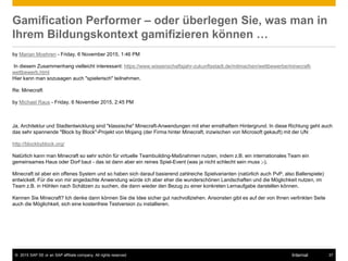 © 2015 SAP SE or an SAP affiliate company. All rights reserved. 37Internal
Gamification Performer – oder überlegen Sie, was man in
Ihrem Bildungskontext gamifizieren können …
by Marian Moehren - Friday, 6 November 2015, 1:46 PM
In diesem Zusammenhang vielleicht interessant: https://www.wissenschaftsjahr-zukunftsstadt.de/mitmachen/wettbewerbe/minecraft-
wettbewerb.html
Hier kann man sozusagen auch "spielerisch" teilnehmen.
Re: Minecraft
by Michael Raus - Friday, 6 November 2015, 2:45 PM
Ja, Architektur und Stadtentwicklung sind "klassische" Minecraft-Anwendungen mit eher ernsthaftem Hintergrund. In diese Richtung geht auch
das sehr spannende "Block by Block"-Projekt von Mojang (der Firma hinter Minecraft, inzwischen von Microsoft gekauft) mit der UN:
http://blockbyblock.org/
Natürlich kann man Minecraft so sehr schön für virtuelle Teambuilding-Maßnahmen nutzen, indem z.B. ein internationales Team ein
gemeinsames Haus oder Dorf baut - das ist dann aber ein reines Spiel-Event (was ja nicht schlecht sein muss ;-).
Minecraft ist aber ein offenes System und so haben sich darauf basierend zahlreiche Spielvarianten (natürlich auch PvP, also Ballerspiele)
entwickelt. Für die von mir angedachte Anwendung würde ich aber eher die wunderschönen Landschaften und die Möglichkeit nutzen, im
Team z.B. in Höhlen nach Schätzen zu suchen, die dann wieder den Bezug zu einer konkreten Lernaufgabe darstellen können.
Kennen Sie Minecraft? Ich denke dann können Sie die Idee sicher gut nachvollziehen. Ansonsten gibt es auf der von Ihnen verlinkten Seite
auch die Möglichkeit, sich eine kostenfreie Testversion zu installieren.
 