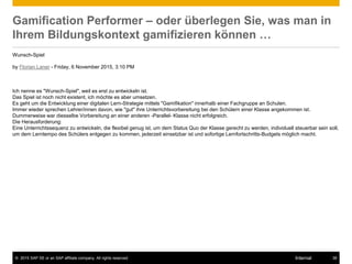© 2015 SAP SE or an SAP affiliate company. All rights reserved. 38Internal
Gamification Performer – oder überlegen Sie, was man in
Ihrem Bildungskontext gamifizieren können …
Wunsch-Spiel
by Florian Laner - Friday, 6 November 2015, 3:10 PM
Ich nenne es "Wunsch-Spiel", weil es erst zu entwickeln ist.
Das Spiel ist noch nicht existent, ich möchte es aber umsetzen.
Es geht um die Entwicklung einer digitalen Lern-Strategie mittels "Gamifikation" innerhalb einer Fachgruppe an Schulen.
Immer wieder sprechen Lehrer/innen davon, wie "gut" ihre Unterrichtsvorbereitung bei den Schülern einer Klasse angekommen ist.
Dummerweise war diesselbe Vorbereitung an einer anderen -Parallel- Klasse nicht erfolgreich.
Die Herausforderung:
Eine Unterrichtssequenz zu entwickeln, die flexibel genug ist, um dem Status Quo der Klasse gerecht zu werden, individuell steuerbar sein soll,
um dem Lerntempo des Schülers entgegen zu kommen, jederzeit einsetzbar ist und sofortige Lernfortschritts-Budgets möglich macht.
 