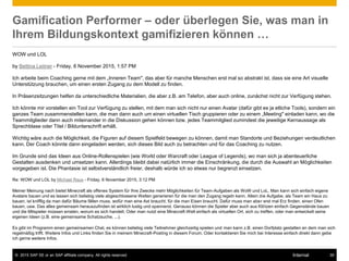 © 2015 SAP SE or an SAP affiliate company. All rights reserved. 39Internal
Gamification Performer – oder überlegen Sie, was man in
Ihrem Bildungskontext gamifizieren können …
WOW und LOL
by Bettina Leitner - Friday, 6 November 2015, 1:57 PM
Ich arbeite beim Coaching gerne mit dem „Inneren Team", das aber für manche Menschen erst mal so abstrakt ist, dass sie eine Art visuelle
Unterstützung brauchen, um einen ersten Zugang zu dem Modell zu finden.
In Präsenzsitzungen helfen da unterschiedliche Materialien, die aber z.B. am Telefon, aber auch online, zunächst nicht zur Verfügung stehen.
Ich könnte mir vorstellen ein Tool zur Verfügung zu stellen, mit dem man sich nicht nur einen Avatar (dafür gibt es ja etliche Tools), sondern ein
ganzes Team zusammenstellen kann, die man dann auch um einen virtuellen Tisch gruppieren oder zu einem „Meeting" einladen kann, wo die
Teammitglieder dann auch miteinander in die Diskussion gehen können bzw. jedes Teammitglied zumindest die jeweilige Kernaussage als
Sprechblase oder Titel / Bildunterschrift erhält.
Wichtig wäre auch die Möglichkeit, die Figuren auf diesem Spielfeld bewegen zu können, damit man Standorte und Beziehungen verdeutlichen
kann. Der Coach könnte dann eingeladen werden, sich dieses Bild auch zu betrachten und für das Coaching zu nutzen.
Im Grunde sind das Ideen aus Online-Rollenspielen (wie World oder Warcraft oder League of Legends), wo man sich ja abenteuerliche
Gestalten ausdenken und umsetzen kann. Allerdings bleibt dabei natürlich immer die Einschränkung, die durch die Auswahl an Möglichkeiten
vorgegeben ist. Die Phantasie ist selbstverständlich freier, deshalb würde ich so etwas nur begrenzt einsetzen.
Re: WOW und LOL by Michael Raus - Friday, 6 November 2015, 3:12 PM
Meiner Meinung nach bietet Minecraft als offenes System für Ihre Zwecke mehr Möglichkeiten für Team-Aufgaben als WoW und LoL. Man kann sich einfach eigene
Avatare bauen und es lassen sich beliebig viele abgeschlossene Welten generieren für die man den Zugang regeln kann. Allein die Aufgabe, als Team ein Haus zu
bauen, ist knifflig da man dafür Bäume fällen muss, wofür man eine Axt braucht, für die man Eisen braucht. Dafür muss man aber erst mal Erz finden, einen Ofen
bauen, usw. Das alles gemeinsam herauszufinden ist wirklich lustig und spannend. Genauso können die Spieler aber auch aus Klötzen einfach Gegenstände bauen
und die Mitspieler müssen erraten, worum es sich handelt. Oder man nutzt eine Minecraft-Welt einfach als virtuellen Ort, sich zu treffen, oder man entwickelt seine
eigenen Ideen (z.B. eine gemeinsame Schatzsuche, ...).
Es gibt im Programm einen gemeinsamen Chat, es können beliebig viele Teilnehmer gleichzeitig spielen und man kann z.B. einen Dorfplatz gestalten an dem man sich
regelmäßig trifft. Weitere Infos und Links finden Sie in meinem Minecraft-Posting in diesem Forum. Oder kontaktieren Sie mich bei Interesse einfach direkt dann gebe
ich gerne weitere Infos.
 