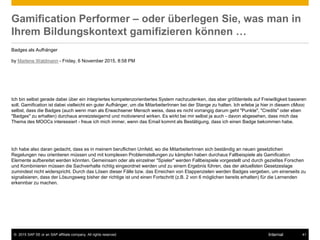 © 2015 SAP SE or an SAP affiliate company. All rights reserved. 41Internal
Gamification Performer – oder überlegen Sie, was man in
Ihrem Bildungskontext gamifizieren können …
Badges als Aufhänger
by Marlene Waldmann - Friday, 6 November 2015, 8:58 PM
Ich bin selbst gerade dabei über ein integriertes kompetenzorientiertes System nachzudenken, das aber größtenteils auf Freiwilligkeit basieren
soll. Gamification ist dabei vielleicht ein guter Aufhänger, um die MitarbeiterInnen bei der Stange zu halten. Ich erlebe ja hier in diesem cMooc
selbst, dass die Badges (auch wenn man als Erwachsener Mensch weiss, dass es nicht vorrangig darum geht "Punkte", "Credits" oder eben
"Badges" zu erhalten) durchaus anreizsteigernd und motivierend wirken. Es wirkt bei mir selbst ja auch - davon abgesehen, dass mich das
Thema des MOOCs interessiert - freue ich mich immer, wenn das Email kommt als Bestätigung, dass ich einen Badge bekommen habe.
Ich habe also daran gedacht, dass es in meinem beruflichen Umfeld, wo die MitarbeiterInnen sich beständig an neuen gesetzlichen
Regelungen neu orientieren müssen und mit komplexen Problemstellungen zu kämpfen haben durchaus Fallbeispiele als Gamification
Elemente aufbereitet werden könnten. Gemeinsam oder als einzelner "Spieler" werden Fallbeispiele vorgestellt und durch gezieltes Forschen
und Kombinieren müssen die Sachverhalte richtig eingeordnet werden und zu einem Ergebnis führen, das der aktuellsten Gesetzeslage
zumindest nicht widerspricht. Durch das Lösen dieser Fälle bzw. das Erreichen von Etappenzielen werden Badges vergeben, um einerseits zu
signalisieren, dass der Lösungsweg bisher der richtige ist und einen Fortschritt (z.B. 2 von 6 möglichen bereits erhalten) für die Lernenden
erkennbar zu machen.
 