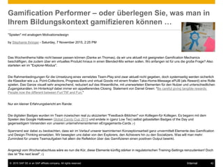 © 2015 SAP SE or an SAP affiliate company. All rights reserved. 42Internal
Gamification Performer – oder überlegen Sie, was man in
Ihrem Bildungskontext gamifizieren können …
"Spielen" mit analogem Motivationsdesign
by Stephanie Ihringer - Saturday, 7 November 2015, 2:25 PM
Das Wochenthema hätte nicht besser passen können (Danke an Thomas), da wir uns aktuell mit geeigneten Gamification Mechanics
beschäftigen, die zudem über ein virtuelles Produkt hinaus in einen Blended-Mix wirken sollen. Wo anfangen ist für uns die große Frage? Also
starteten wir im "Explorer-Modus".
Die Rahmenbedingungen für die Umsetzung eines vernetztes Team-Play sind zwar aktuell nicht gegeben, doch systemseitig werden sicherlich
die Klassiker wie u.a. Point-Collections, Progress-Bars und virtual Goods mit einem finalen Take-Home-Message ePUB (als Reward) eine Rolle
spielen. Das Ganze visuell sehr ansprechend, reduziert auf das Wesentliche, mit unerwarteten Elementen für den Nutzer und unterschiedlichen
Zugangskanälen. Im Hinterkopf dabei immer ein appellierendes Closing Statement von Daniel Green: "Be careful giving tangible rewards:
People now the different between Fun'TM' and Fun."
Nur ein kleiner Erfahrungsbericht am Rande:
Die digitalen Badges wurden im Team inzwischen real zu skizzierten "Feedback-Bildchen" von Kollegen-für Kollegen. Es begann mit dem
Spielen des Google Halloween Global Candy Cup 2015 und endete in (ganz Low Tec) selbst gebastelten Badges of the Day und
gegenseitigem Versenden von unseren unternehmensinternen eEngagements-Cards ;-)
Spannend war dabei zu beobachten, dass wir im Verlauf unserer teaminternen Konzeptionsarbeit ganz unvermittelt Elemente des Gamification
und Design-Thinking einsetzten. Wir bewegten uns dabei von den Explorers, den Achievers hin zu den Socializers. Was will man mehr:
Zumindest für unsere Teamaufgaben hat allein die Reflektion über das Gamifizieren einen positiven Output bewirkt.
Angeregt vom Wochenabschluss wäre es nun die Kür, diese Elemente künftig stärker in regulatorischen Training-Settings reinzudenken! Doch
das ist "the next level" ;-)
 