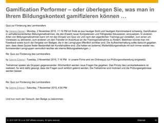 © 2015 SAP SE or an SAP affiliate company. All rights reserved. 43Internal
Gamification Performer – oder überlegen Sie, was man in
Ihrem Bildungskontext gamifizieren können …
Quiz zur Förderung des Lerntransfers
by Verena Gerner - Monday, 2 November 2015, 11:19 PM Ich finde es aus heutiger Sicht und heutigem Kenntnisstand schwierig, Gamification
in verhaltensorientierten Bildungsmaßnahmen, die den Erwerb neuer Kompetenzen und Fähigkeiten fokussieren, einzusetzen. In anderen
Arten von Bildungsmaßnahmen kann ich mir den Einsatz von Quiz vor und nach den eigentlichen Trainings gut vorstellen, zum einen um
Vorwissen zu aktivieren, zum anderen um den Transfer im Anschluss an die Trainingsmaßnahme zu fördern. Belohnen könnte man mit
Feedback sowie durch die Vergabe von Badges, die in der Lerngruppe öffentlich sichtbar sind. Die Auftrechterhaltung sollte dadurch gegeben
sein, dass diese Quizes fester Bestandteil der Kursfahrpläne sind. (Da haben es (externe) Weiterbildungsinstitute mit sich immer wieder neu
formierenden Lerngruppen vermutlich leichter als interne Bildungsabteilungen. )
Re: Quiz zur Förderung des Lerntransfers
by Sabine Erkens - Tuesday, 3 November 2015, 7:16 PM In unsere Firma wird ein Onlinequiz zur Prüfungsvorbereitung eingesetzt.
Teilnehmer spielen als Gruppen gegeneinander. Wöchentlich werden neue Fragen frei gegeben. Das Prinzip des Lernkarteikastens ist
realisiert. So wird dafür gesorgt, dass die Fragen auch wirklich gelernt werden. Die Teilnehmer sind motiviert und die Prüfungsergebnisse
werden besser.
Re: Quiz zur Förderung des Lerntransfers
by Sabine Erkens - Saturday, 7 November 2015, 4:50 PM
Und nun noch der Versuch, den Badge zu bekommen.
 