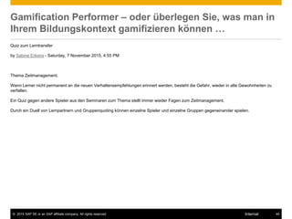 © 2015 SAP SE or an SAP affiliate company. All rights reserved. 44Internal
Gamification Performer – oder überlegen Sie, was man in
Ihrem Bildungskontext gamifizieren können …
Quiz zum Lerntransfer
by Sabine Erkens - Saturday, 7 November 2015, 4:55 PM
Thema Zeitmanagement.
Wenn Lerner nicht permanent an die neuen Verhaltensempfehlungen erinnert werden, besteht die Gefahr, wieder in alte Gewohnheiten zu
verfallen.
Ein Quiz gegen andere Spieler aus den Seminaren zum Thema stellt immer wieder Fagen zum Zeitmanagement.
Durch ein Duell von Lernpartnern und Gruppenquoting können einzelne Spieler und einzelne Gruppen gegeneinander spielen.
 
