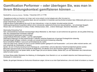 © 2015 SAP SE or an SAP affiliate company. All rights reserved. 45Internal
Gamification Performer – oder überlegen Sie, was man in
Ihrem Bildungskontext gamifizieren können …
Quizduell by Johannes Starke - Sunday, 1 November 2015, 2:17 PM
Zugegebenermaßen ein bisschen von hinten nach vorne erdacht, da die Aufgabe sehr offen formuliert ist...
Quizduell ist ein einfaches und populäres Spiel, das sich wunderbar im Corporate Learning Kontext einsetzen lässt. Mittlerweile gibt es ja auch
einige Unternehmen, die dies tun.
Folgende fiktive Problemstellung (die auch für das Unternehmen, in dem ich arbeite, formuliert werden könnte):
Abteilungsübergreifende Kooperation stärken (ohne motivierende, spielerische Konkurrenz abzuschwächen.... ein schwieriger Spagat!)
Wissen über und Verständnis für Aufbau, Inhalte, Arbeitsprozesse, Ziele... anderer Abteilungen, Standorte, Mitarbeiter... erhöhen
Gleichzeitig Onboarding-Tool
Sehr unterschiedliches Vorwissen berücksichtigen (Neue Mitarbeiter vs. Alte Hasen: es soll nichtimmer der gewinnen, der die größte Erfahrung
oder das umfangreichste Fachwissen mitbringt)
Unterschiedliche Spielertypen berücksichtigen
Langanhaltende Motivation schaffen - auch für „Nicht-Spieler"
Heterogene Zielgruppe mit stark abweichender IT-Affinität: einfaches Spielprinzip mit geringer Einstiegshürde notwendig
Geringes Budget verfügbar: einfache, schnelle und robuste technische Umsetzung notwendig
Keine einheitliche Plattform: muss auch auf Smartphones etc. laufen
Lässt sich ideal immer, überall und auch in kurzen Zeitslots spielen (geeignet für die Pausenzeiten - und Lerner sollen motiviert werden, evtl.
auch außerhalb der Arbeitszeiten zu spielen)
Spieler, die sich mit Konkurrenzdruck durch Rankings etc. unwohl fühlen, soll eine alternative Teilnahmemöglichkeit geboten werden
Besonders spannend finde ich bei Quizduell die Möglichkeit, sich Meriten durch das Einreichen eigener Fragen zu verdienen:
Das Spiel entsteht durch die Spieler selbst, da alle Fragen (bis auf ein kleines initiales „Starter-Set") von den Mitarbeitern des Unternehmens
selbst formuliert werden
Auf diese Weise stellen Mitarbeiter ihre Abteilung, ihr Arbeitsgebiet, ihren Standort o.ä. vor: es entsteht nebenher eine Faktensammlung zur
Arbeitswelt im Unternehmen
Spieler, die geringes Interesse an Konkurrenz-Situationen zeigen, können so an dem Spiel teilnehmen, ohne sich direkt mit anderen zu messen
 
