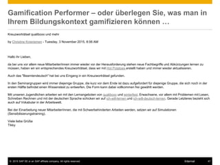 © 2015 SAP SE or an SAP affiliate company. All rights reserved. 47Internal
Gamification Performer – oder überlegen Sie, was man in
Ihrem Bildungskontext gamifizieren können …
Kreuzworträtsel qualiboxx und mehr
by Christine Knieriemen - Tuesday, 3 November 2015, 8:06 AM
Hallo ihr Lieben,
da bei uns vor allem neue Mitarbeiter/innen immer wieder vor der Herausforderung stehen neue Fachbegriffe und Abkürzungen lernen zu
müssen, haben wir ein entsprechendes Kreuzworträtsel, dass wir mit Hot Potatoes erstellt haben und immer wieder aktualisieren.
Auch das "Beamtendeutsch" hat bei uns Eingang in ein Kreuzworträtsel gefunden.
In den Seminargruppen wird immer diejenige Gruppe, die kurz vor dem Ende ist dazu aufgefordert für diejenige Gruppe, die sich noch in der
ersten Hälfte befindet einen Wissenstest zu entwerfen. Die Form kann dabei vollkommen frei gewählt werden.
Mit unseren Jugendlichen arbeiten wir mit den Lernangeboten von qualiboxx und winterfest. Erwachsene, vor allem mit Problemen mit Lesen,
Schreiben Rechnen und mit der deutschen Sprache schicken wir auf ich-will-lernen und ich-will-deutsch-lernen. Gerade Letzteres bezieht sich
auch auf Vokabular in der Arbeitswelt.
Bei der Einarbeitung neuer Mitarbeiter/innen, die mit Schwerbehinderten Arbeiten werden, setzen wir auf Simulationen
(Sensibilisierungstraining).
Viele liebe Grüße
Tikky
 
