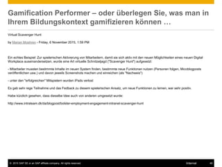 © 2015 SAP SE or an SAP affiliate company. All rights reserved. 48Internal
Gamification Performer – oder überlegen Sie, was man in
Ihrem Bildungskontext gamifizieren können …
Virtual Scavenger Hunt
by Marian Moehren - Friday, 6 November 2015, 1:59 PM
Ein echtes Beispiel: Zur spielerischen Aktivierung von Mitarbeitern, damit sie sich aktiv mit den neuen Möglichkeiten eines neuen Digital
Workplace auseinandersetzen, wurde eine Art virtuelle Schnitzeljagd ("Scavenger Hunt") aufgesetzt:
- Mitarbeiter mussten bestimmte Inhalte im neuen System finden, bestimmte neue Funktionen nutzen (Personen folgen, Micoblogposts
veröffentlichen usw.) und davon jeweils Screenshots machen und einreichen (als "Nachweis")
- unter den "erfolgreichen" Mitspielern wurden iPads verlost
Es gab sehr rege Teilnahme und das Fedback zu diesem spielerischen Ansatz, um neue Funktionen zu lernen, war sehr positiv.
Habe kürzlich gesehen, dass dieselbe Idee auch von anderen umgesetzt wurde:
http://www.intrateam.dk/da/blogpost/bolster-employment-engagement-intranet-scavenger-hunt
 