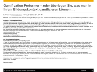 © 2015 SAP SE or an SAP affiliate company. All rights reserved. 49Internal
Gamification Performer – oder überlegen Sie, was man in
Ihrem Bildungskontext gamifizieren können …
Ludi incipiant by Manfred Hofferer - Saturday, 31 October 2015, 2:40 PM
Hinweis: Auch hier erinnert mich die Formulierung der Aufgabe ganz stark eine klassische Prüfungsaufgabe denn als Einladung meine Erfahrungen mit Ihnen zu teilen!
Einblick in unsere Arbeitsweise!
Als Bildungsunternehmen sehen wir immer wieder den Umstand, dass Teilnehmende in Bildungsmaßnahmen mit relativ wenig Vorwissen ankommen. Zwar gibt es
(mitunter sehr detaillierte) Vorinformationen, diese werden jedoch im Vorfeld eher wenig beachtet (die Gründe sind an dieser Stelle unerheblich). Die Folge ist, dass im
Seminarbetrieb von unseren Seminarleitenden (nicht unerheblich) Zeit aufgewendet werden muss, um die gemeinsame Arbeit am Thema starten zu können.
Vor diesem Hintergrund haben wir für Teilnehmende bei unseren Bildungsmaßnahmen im Vorfeld von Bildungsmaßnahmen entsprechende Zugänge entwickelt, die im
Nachfeld der Veranstaltung weitergeführt werden können.
Der „Spielaufbau" bei diesem Zugang ist im Grunde ganz einfach: Es geht darum gemeinsam ein Bedingungsdiagramm zusammenzustellen, das die Erwartungen,
Wünsche und Vorstellungen der Teilnehmenden zum bevorstehenden Bildungsangebot abbildet. Die Ziele sind:
selbst rechtzeitig aktiv werden
Gemeinsam statt einsam
rechtzeitige Inhaltsbeteiligung
bestmögliche Teilnehmendenorientierung
Ein konkrete Beispielskizze:
Seminarthema: Storytelling im Verkaufsgespräch
7 Tage vor dem Seminar wird den Teilnehmenden von uns eine Webapplikation zur Verfügung gestellt, auf der sie über Ihren Input das Diagramm (hier gibt es keine
weiteren Informationen zur weiteren Spezifikation) in Form von Bedingungsblasen (wir verzichten hier ganz bewusst auf jede Form der grafischen Spielifizierung)
entwickeln. Bei jeder Nennung bzw. Wertung wird eine Kurznachricht an alle Beteiligten versendet. Je häufiger ein Thema genannt bzw. bewertet wird, umso größer
und bunter wird die entsprechende Blase (jede/r Teilnehmende kann fünf Themen einbringen und verfügt über jeweils 15 Plus-und Minuspunkte, die vergeben werden
können). Zum Start des Seminars erwartet die Teilnehmenden - entsprechend ihrer Beteiligung als Gruppe - eine kleine oder größere Überraschung (hier wird nicht
mehr ausgeplaudert!)
(Den Wert für uns als Bildungsanbieter und für die Teilnehmenden brauche ich hier nicht näher zu erläutern!)
Im Nachfeld der Veranstaltung stehen den Teilnehmenden wiederum jeweils 15 Plus-und Minuspunkte zur Verfügung, mit denen dann die Bedingungsblasen
hinsichtlich der Umsetzung im Seminar bewertet werden. Sind alle Punkte vergeben, erhalten die Teilnehmenden als quasi Bonus/Dankeschön den Download eines
entsprechenden z.B. Fachbuchs zum Thema.
Hinsichtlich Ihrer Anhaltspunkte zu Ihrer Fragestellung, stelle ich ihnen frei, sich selbst darüber Gedanken zu machen. :-)
Beste Grüße aus Wien!
Manfred Hofferer
 