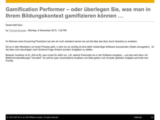 © 2015 SAP SE or an SAP affiliate company. All rights reserved. 50Internal
Gamification Performer – oder überlegen Sie, was man in
Ihrem Bildungskontext gamifizieren können …
Quest statt Quiz
by Thomas Buerger - Monday, 9 November 2015, 1:52 PM
Im Rahmen einer ELearning Produktion (an der wir noch arbeiten) kamen wir auf die Idee das Quiz durch Quest(s) zu ersetzen.
Da es in dem Modul(en) um einen Prozess geht, in dem es vor wichtig ist eine dafür notwendige Software anzuwenden (Daten anzugeben), ist
die Idee nicht abzufragen nach Schema Frage Antwort sondern Aufgaben zu stellen.
Beispiel: Auslöser ist A), Ziel ist B), was musst Du dafür tun, z.B. welche Parameter wo in der Software eingeben....und das wird dann mit
Bildschirmdarstellungen "simuliert". Es soll ein paar verschiedene Auslöser und Ziele geben und mit jeder gelösten Aufgabe sammelt man
Punkte.
 