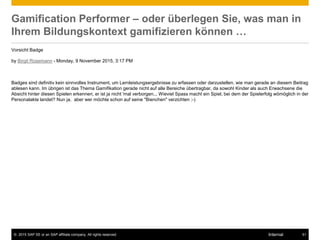 © 2015 SAP SE or an SAP affiliate company. All rights reserved. 51Internal
Gamification Performer – oder überlegen Sie, was man in
Ihrem Bildungskontext gamifizieren können …
Vorsicht Badge
by Birgit Rosemann - Monday, 9 November 2015, 3:17 PM
Badges sind definitiv kein sinnvolles Instrument, um Lernleistungsergebnisse zu erfassen oder darzustellen, wie man gerade an diesem Beitrag
ablesen kann. Im übrigen ist das Thema Gamifikation gerade nicht auf alle Bereiche übertragbar, da sowohl Kinder als auch Erwachsene die
Absicht hinter diesen Spielen erkennen, er ist ja nicht 'mal verborgen... Wieviel Spass macht ein Spiel, bei dem der Spielerfolg wömöglich in der
Personalakte landet? Nun ja, aber wer möchte schon auf seine "Bienchen" verzichten ;-)
 