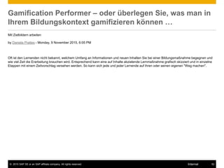 © 2015 SAP SE or an SAP affiliate company. All rights reserved. 52Internal
Gamification Performer – oder überlegen Sie, was man in
Ihrem Bildungskontext gamifizieren können …
Mit Zielbildern arbeiten
by Daniela Prattes - Monday, 9 November 2015, 6:05 PM
Oft ist den Lernenden nicht bekannt, welchem Umfang an Informationen und neuen Inhalten Sie bei einer Bildungsmaßnahme begegnen und
wie viel Zeit die Erarbeitung brauchen wird. Entsprechend kann eine auf Inhalte abzielende Lernmaßnahme grafisch skizziert und in einzelne
Etappen mit einem Zeitvorschlag versehen werden. So kann sich jede und jeder Lernende auf ihren oder seinen eigenen "Weg machen".
 