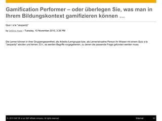 © 2015 SAP SE or an SAP affiliate company. All rights reserved. 53Internal
Gamification Performer – oder überlegen Sie, was man in
Ihrem Bildungskontext gamifizieren können …
Quiz / a la "Jeopardy"
by bettina maas - Tuesday, 10 November 2015, 3:38 PM
Die Lerner können in ihrer Gruppengesamtheit, als Arbeits-/Lerngruppe bzw. als Lerner/einzelne Person ihr Wissen mit einem Quiz a la
"Jeopardy" abrufen und lernen. D.h., es werden Begriffe vorgegebenen, zu denen die passende Frage gefunden werden muss.
 