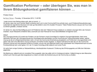 © 2015 SAP SE or an SAP affiliate company. All rights reserved. 55Internal
Gamification Performer – oder überlegen Sie, was man in
Ihrem Bildungskontext gamifizieren können …
Problem Solver
by Mack Tillman - Thursday, 12 November 2015, 11:49 PM
Leider kommt mein Beitrag etwas spät, aber er kommt. ;-):
Ich denke, dass man auch mal den Spieß umdrehen kann und in einer Community/Firma aufrufen kann, auch Probleme/Herausforderungen
außerhalb der eigentlichen Business Unit oder gar Berufsfeld in einer Art virtuellen Pinnwand: "Habe Problem/Suche Lösung" als Forum oder
so ähnlich gestaltet, umsetzen könnte.
Ich denke mir, dass die Beschäftigung auch mit Problemen über den Tellerrand hinaus wiederum zu anderen Lösungen führt, den Horizont
erweitert, neuen Netzwerke entstehen lässt, eventuell auch das Potenzial für neue Geschäftsfelder ermöglichen kann.
Ablauf:
Der Lösungssuchende (LS) postet sein Problem und der Schwarm macht Vorschläge für mögliche Lösungsmöglichkeiten. Nach einer
definierten Zeit kann der Lösungssuchende die Vorschlagsrunde abschließen und die Community per Voting entscheiden lassen, welche
Lösung sie als am erfolgversprechendsten sieht. LS kann die Community-Entscheidung akzeptieren und Punkte dem Lösungsanbieter (LA)
geben oder aber eine alternative Lösung annehmen und hierfür Punkte vergeben. In diesem Fall bekommt aber die von der Community
erkorene Lösung auch eine gewisse Anzahl an Punkten, da sich hier eine Mehrheit hierfür doch entschieden hat. Entsprechend kann es eine
Punkteverteilung nach unten geben. D.h. der 10. beste Vorschlag erhält vielleicht noch einen Punkt.
Ich sehe hierin einige Vorteile zur Netzwerkbildung, interdisziplinären Austausch, Förderung des Erfindungsgeists und Hilfe dem Nächsten
gegenüber.
Die Belohnung: vielleicht wird ein monetärer Preis ausgelobt, aber das sollte nicht im Vordergrund stehen. Vielleicht langt es dem Menschen
einfach auch mal eine gute Idee beigesteuert zu haben und dafür die Anerkennung von der Community zu erhalten.
 