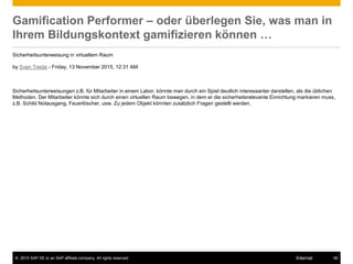 © 2015 SAP SE or an SAP affiliate company. All rights reserved. 56Internal
Gamification Performer – oder überlegen Sie, was man in
Ihrem Bildungskontext gamifizieren können …
Sicherheitsunterweisung in virtuellem Raum
by Sven Treide - Friday, 13 November 2015, 12:31 AM
Sicherheitsunterweisungen z.B. für Mitarbeiter in einem Labor, könnte man durch ein Spiel deutlich interessanter darstellen, als die üblichen
Methoden. Der Mitarbeiter könnte sich durch einen virtuellen Raum bewegen, in dem er die sicherheitsrelevante Einrichtung markieren muss,
z.B. Schild Notausgang, Feuerlöscher, usw. Zu jedem Objekt könnten zusätzlich Fragen gestellt werden.
 
