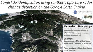 Landslide identification using synthetic aperture radar
change detection on the Google Earth Engine
Alexander L. Handwerger
Joint Institute for Regional Earth System Science
and Engineering, University of California, Los
Angeles, CA, USA,
Jet Propulsion Laboratory, California Institute of
Technology, Pasadena, CA, USA
Co-authors
Shannan Jones, Mong-Han Huang
and Hannah Kerner (U of Maryland)
Pukar Amatya and Dalia Kirschbaum
(NASA Goddard)
© 2021. All
rights reserved
 
