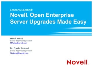 Lessons Learned: Novell ®  Open Enterprise Server Upgrades Made Easy Martin Weiss Senior Technical Specialist [email_address] Dr. Frieder Schmidt Senior Technical Specialist [email_address] 