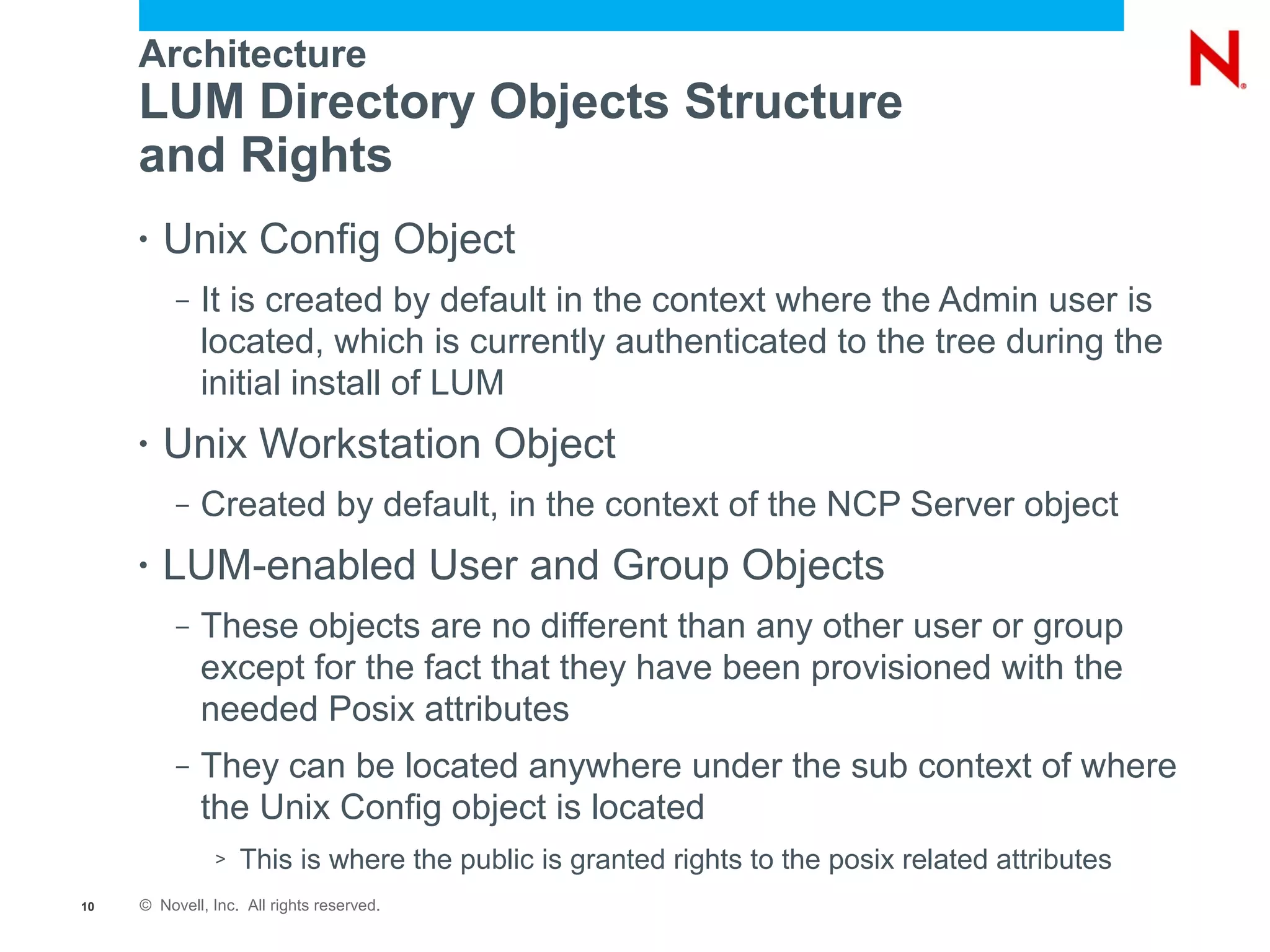 Architecture
     LUM Directory Objects Structure
     and Rights
     •   Unix Config Object
          –   It is created by default in the context where the Admin user is
              located, which is currently authenticated to the tree during the
              initial install of LUM
     •   Unix Workstation Object
          –   Created by default, in the context of the NCP Server object
     •   LUM-enabled User and Group Objects
          –   These objects are no different than any other user or group
              except for the fact that they have been provisioned with the
              needed Posix attributes
          –   They can be located anywhere under the sub context of where
              the Unix Config object is located
               >   This is where the public is granted rights to the posix related attributes
10   © Novell, Inc. All rights reserved.
 