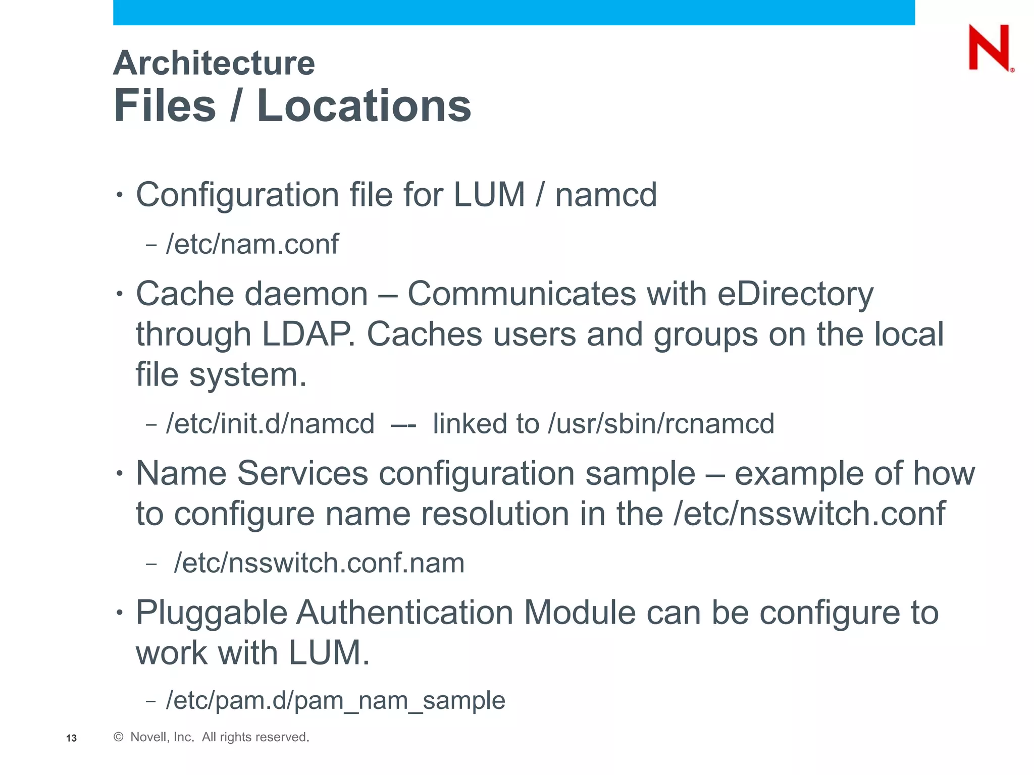 Architecture
     Files / Locations
     •   Configuration file for LUM / namcd
          –   /etc/nam.conf
     •   Cache daemon – Communicates with eDirectory
         through LDAP. Caches users and groups on the local
         file system.
          –   /etc/init.d/namcd –- linked to /usr/sbin/rcnamcd
     •   Name Services configuration sample – example of how
         to configure name resolution in the /etc/nsswitch.conf
          –    /etc/nsswitch.conf.nam
     •   Pluggable Authentication Module can be configure to
         work with LUM.
          –   /etc/pam.d/pam_nam_sample
13   © Novell, Inc. All rights reserved.
 