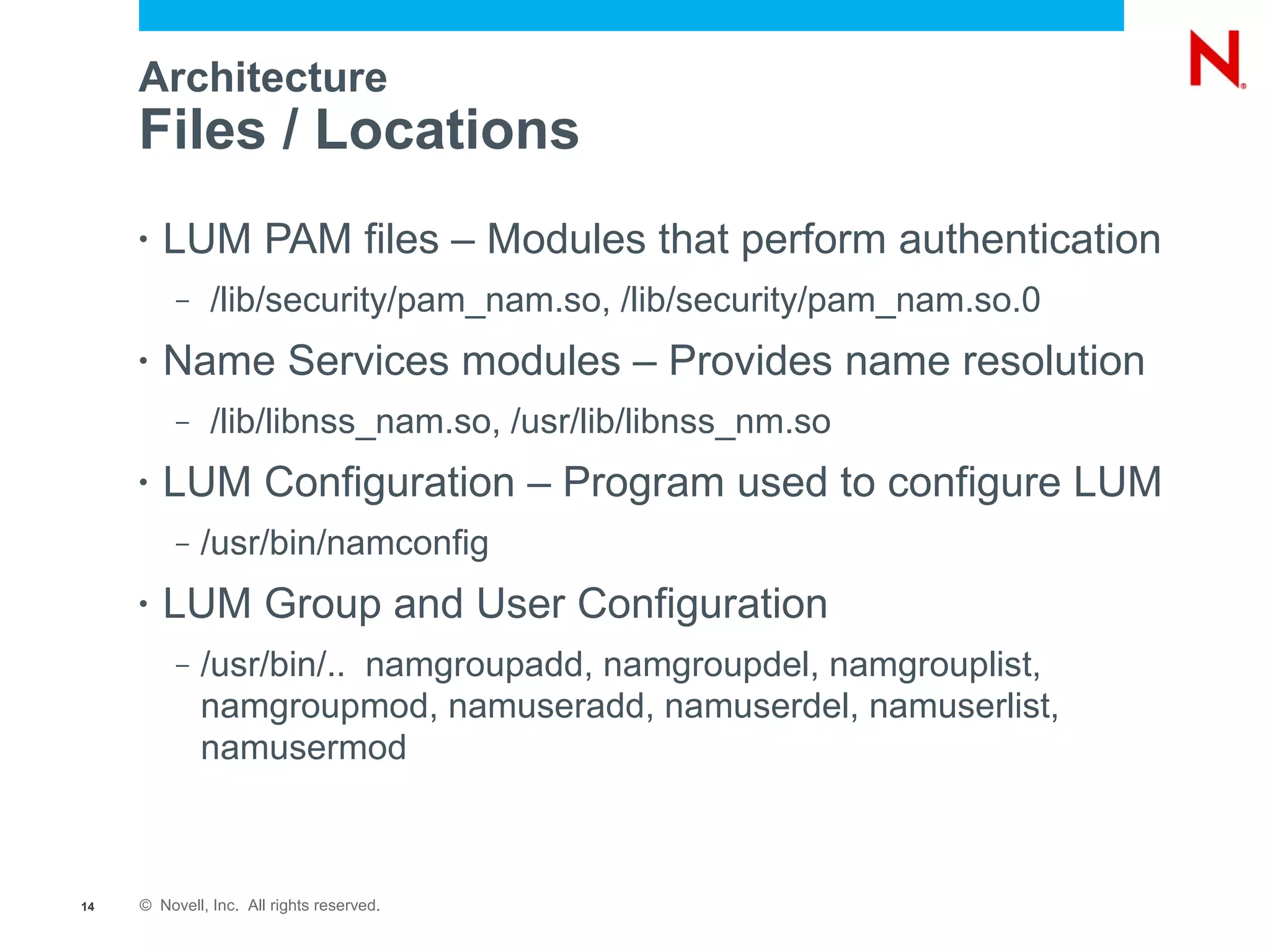 Architecture
     Files / Locations
     •   LUM PAM files – Modules that perform authentication
          –    /lib/security/pam_nam.so, /lib/security/pam_nam.so.0
     •   Name Services modules – Provides name resolution
          –    /lib/libnss_nam.so, /usr/lib/libnss_nm.so
     •   LUM Configuration – Program used to configure LUM
          –   /usr/bin/namconfig
     •   LUM Group and User Configuration
          –   /usr/bin/.. namgroupadd, namgroupdel, namgrouplist,
              namgroupmod, namuseradd, namuserdel, namuserlist,
              namusermod



14   © Novell, Inc. All rights reserved.
 