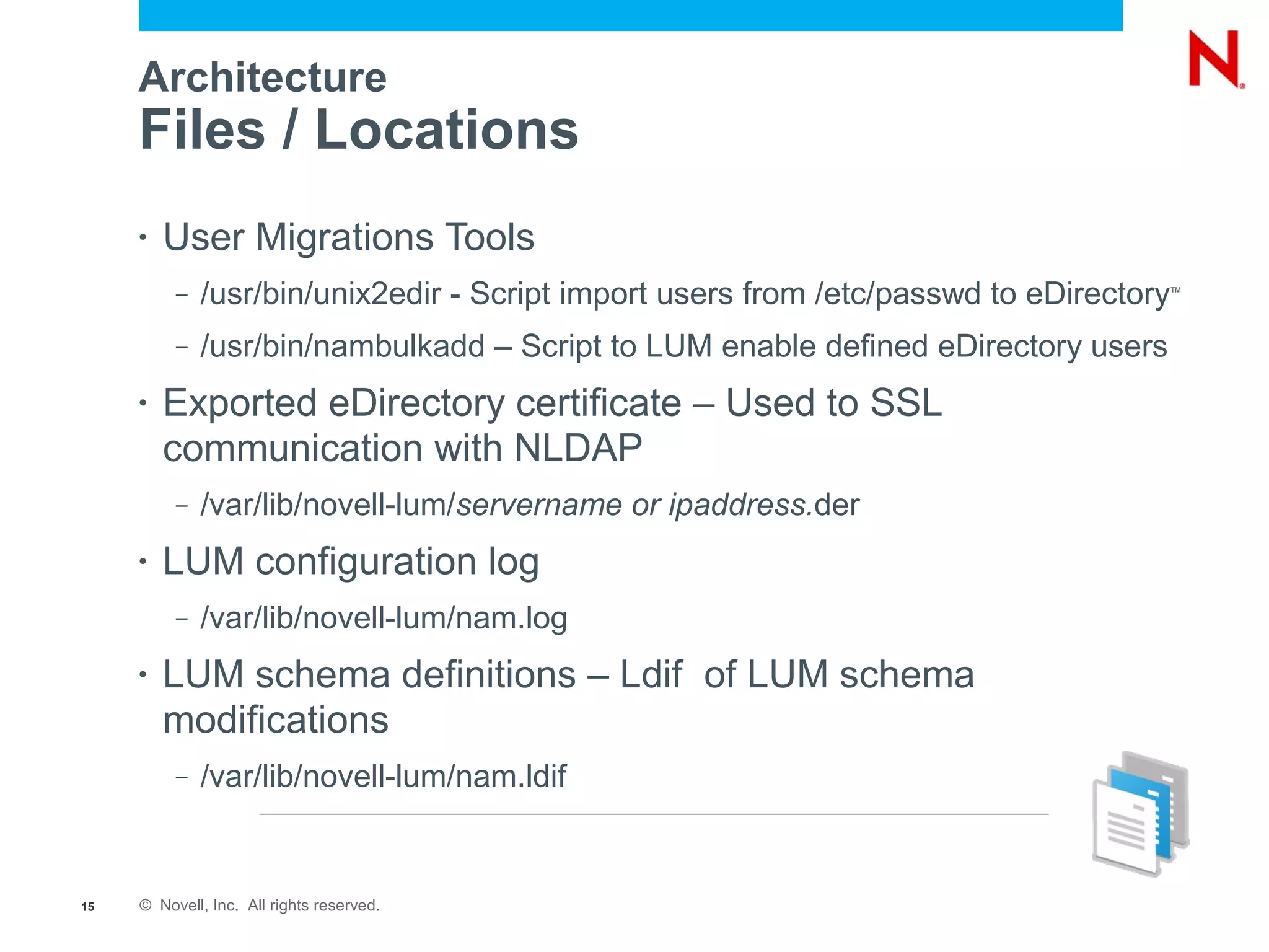 Architecture
     Files / Locations
     •   User Migrations Tools
          –   /usr/bin/unix2edir - Script import users from /etc/passwd to eDirectory
                                                                                    ™



          –   /usr/bin/nambulkadd – Script to LUM enable defined eDirectory users
     •   Exported eDirectory certificate – Used to SSL
         communication with NLDAP
          –   /var/lib/novell-lum/servername or ipaddress.der
     •   LUM configuration log
          –   /var/lib/novell-lum/nam.log
     •   LUM schema definitions – Ldif of LUM schema
         modifications
          –   /var/lib/novell-lum/nam.ldif


15   © Novell, Inc. All rights reserved.
 