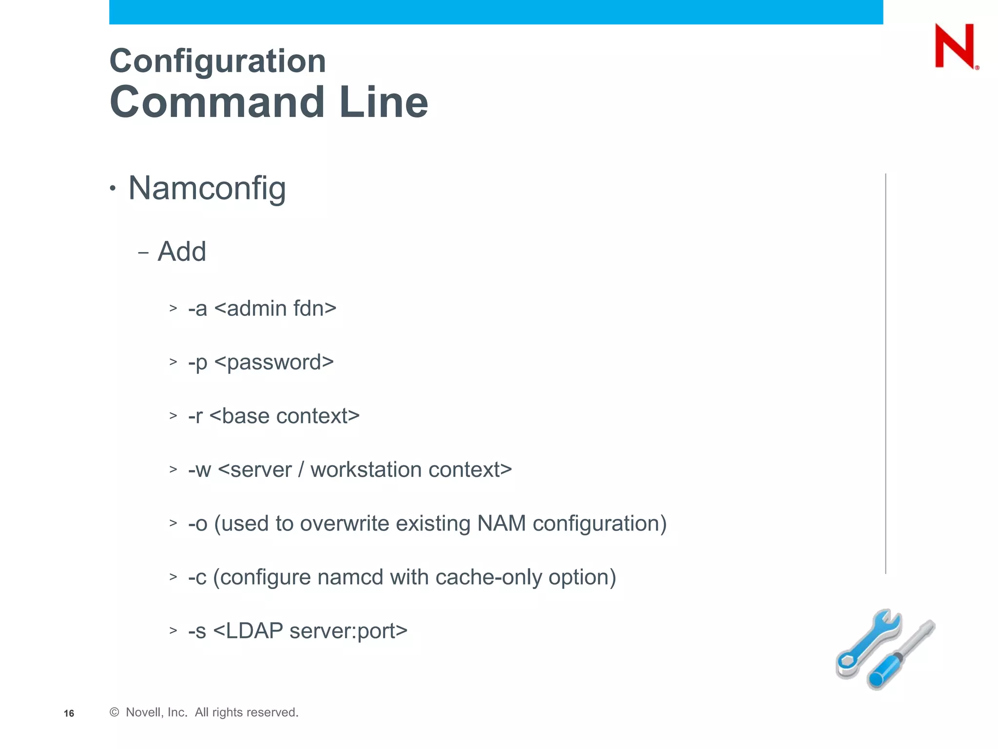 Configuration
     Command Line
     •   Namconfig
          –   Add
               >   -a <admin fdn>

               >   -p <password>

               >   -r <base context>

               >   -w <server / workstation context>

               >   -o (used to overwrite existing NAM configuration)

               >   -c (configure namcd with cache-only option)

               >   -s <LDAP server:port>


16   © Novell, Inc. All rights reserved.
 