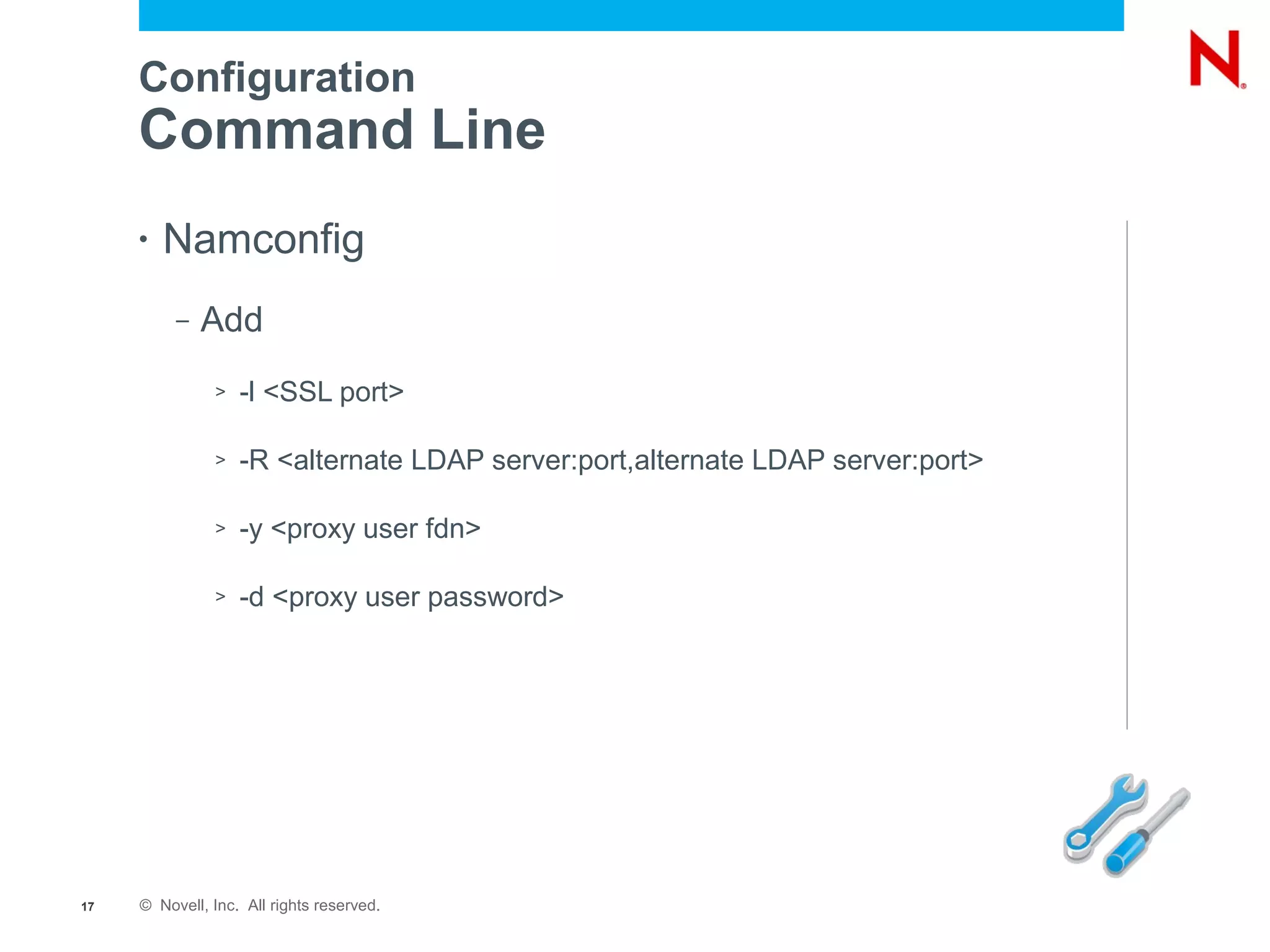 Configuration
     Command Line
     •   Namconfig
          –   Add
               >   -l <SSL port>

               >   -R <alternate LDAP server:port,alternate LDAP server:port>

               >   -y <proxy user fdn>

               >   -d <proxy user password>




17   © Novell, Inc. All rights reserved.
 