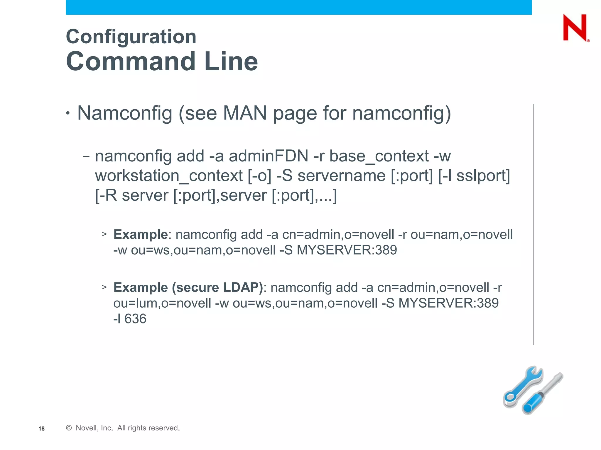 Configuration
     Command Line
     •   Namconfig (see MAN page for namconfig)
          –   namconfig add -a adminFDN -r base_context -w
              workstation_context [-o] -S servername [:port] [-l sslport]
              [-R server [:port],server [:port],...]

               >   Example: namconfig add -a cn=admin,o=novell -r ou=nam,o=novell
                   -w ou=ws,ou=nam,o=novell -S MYSERVER:389

               >   Example (secure LDAP): namconfig add -a cn=admin,o=novell -r
                   ou=lum,o=novell -w ou=ws,ou=nam,o=novell -S MYSERVER:389
                   -l 636




18   © Novell, Inc. All rights reserved.
 