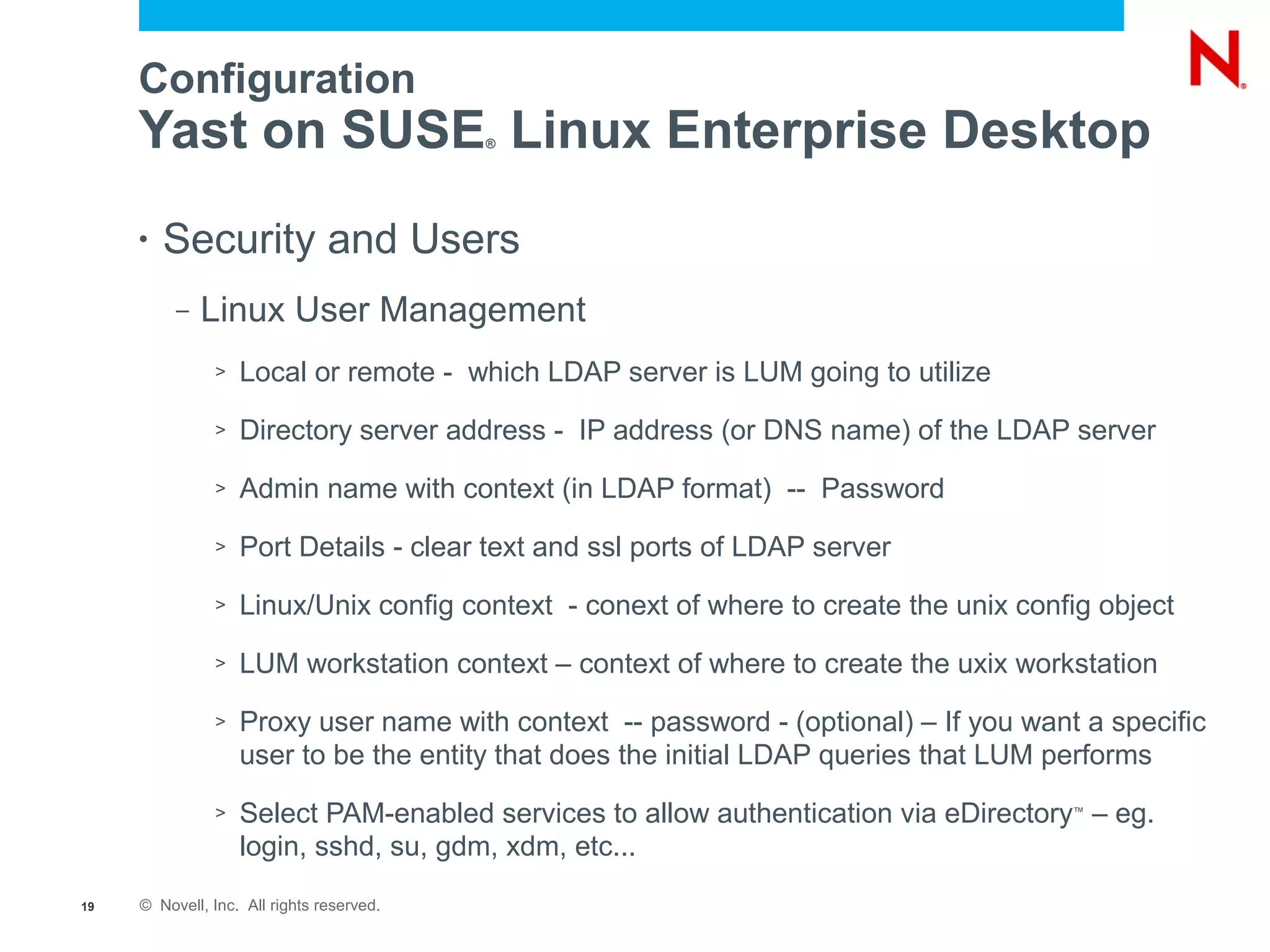 Configuration
     Yast on SUSE Linux Enterprise Desktop ®




     •   Security and Users
          –   Linux User Management
               >   Local or remote - which LDAP server is LUM going to utilize
               >   Directory server address - IP address (or DNS name) of the LDAP server
               >   Admin name with context (in LDAP format) -- Password
               >   Port Details - clear text and ssl ports of LDAP server
               >   Linux/Unix config context - conext of where to create the unix config object
               >   LUM workstation context – context of where to create the uxix workstation
               >   Proxy user name with context -- password - (optional) – If you want a specific
                   user to be the entity that does the initial LDAP queries that LUM performs
               >   Select PAM-enabled services to allow authentication via eDirectory – eg.
                                                                                      ™


                   login, sshd, su, gdm, xdm, etc...
19   © Novell, Inc. All rights reserved.
 