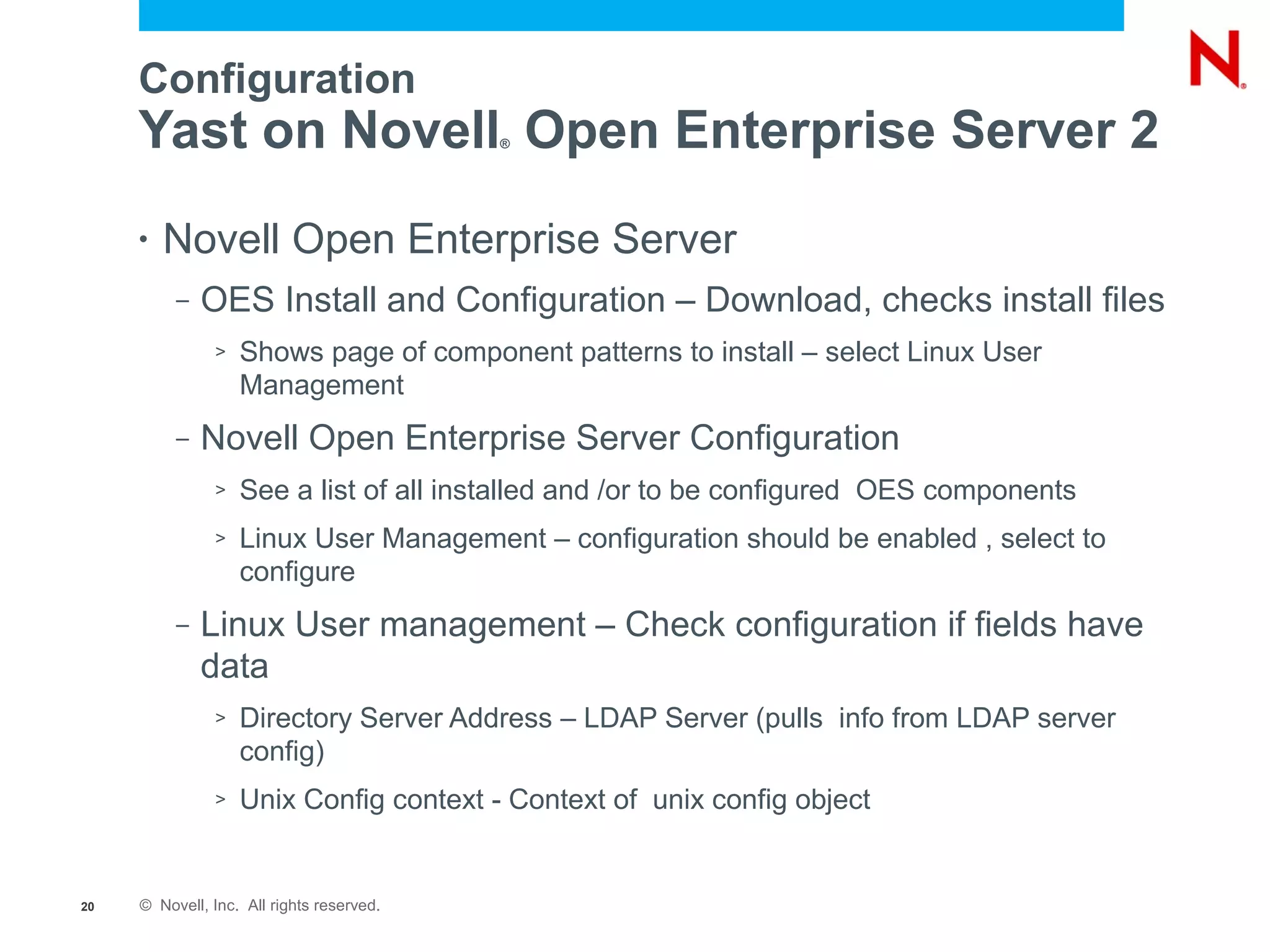 Configuration
     Yast on Novell Open Enterprise Server 2
                                           ®




     •   Novell Open Enterprise Server
          –   OES Install and Configuration – Download, checks install files
               >   Shows page of component patterns to install – select Linux User
                   Management
          –   Novell Open Enterprise Server Configuration
               >   See a list of all installed and /or to be configured OES components
               >   Linux User Management – configuration should be enabled , select to
                   configure
          –   Linux User management – Check configuration if fields have
              data
               >   Directory Server Address – LDAP Server (pulls info from LDAP server
                   config)
               >   Unix Config context - Context of unix config object


20   © Novell, Inc. All rights reserved.
 