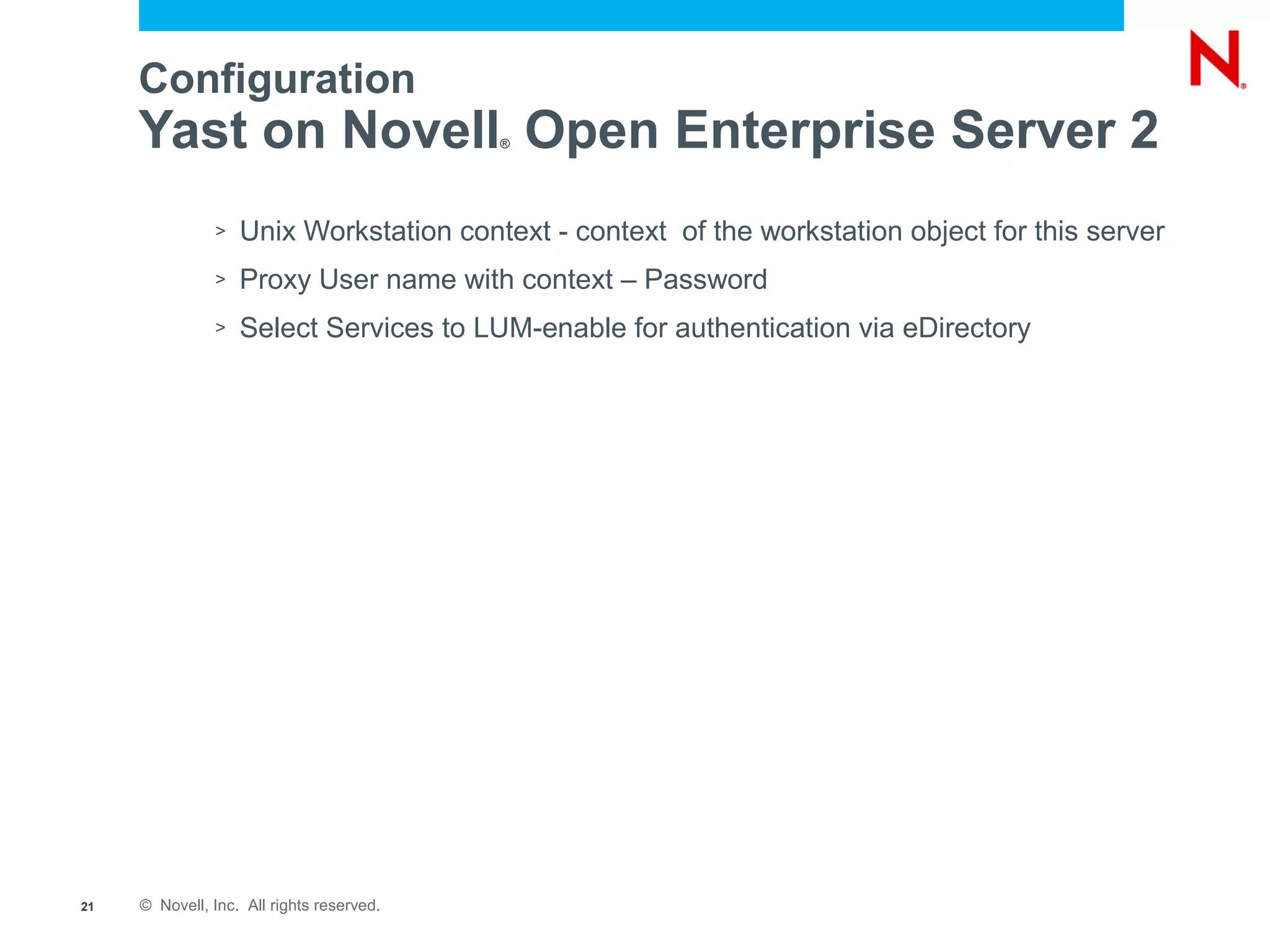 Configuration
     Yast on Novell Open Enterprise Server 2
                                           ®




               >   Unix Workstation context - context of the workstation object for this server
               >   Proxy User name with context – Password
               >   Select Services to LUM-enable for authentication via eDirectory




21   © Novell, Inc. All rights reserved.
 