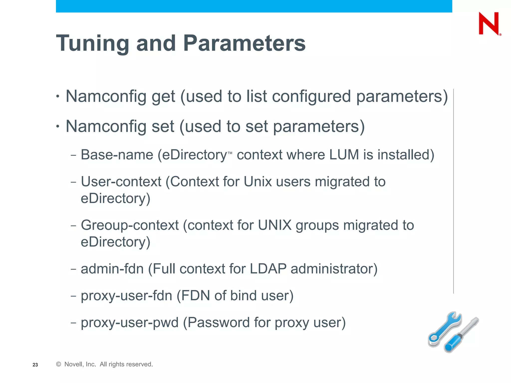 Tuning and Parameters

     •   Namconfig get (used to list configured parameters)
     •   Namconfig set (used to set parameters)
          –   Base-name (eDirectory context where LUM is installed)
                                           ™




          –   User-context (Context for Unix users migrated to
              eDirectory)
          –   Greoup-context (context for UNIX groups migrated to
              eDirectory)
          –   admin-fdn (Full context for LDAP administrator)
          –   proxy-user-fdn (FDN of bind user)
          –   proxy-user-pwd (Password for proxy user)

23   © Novell, Inc. All rights reserved.
 