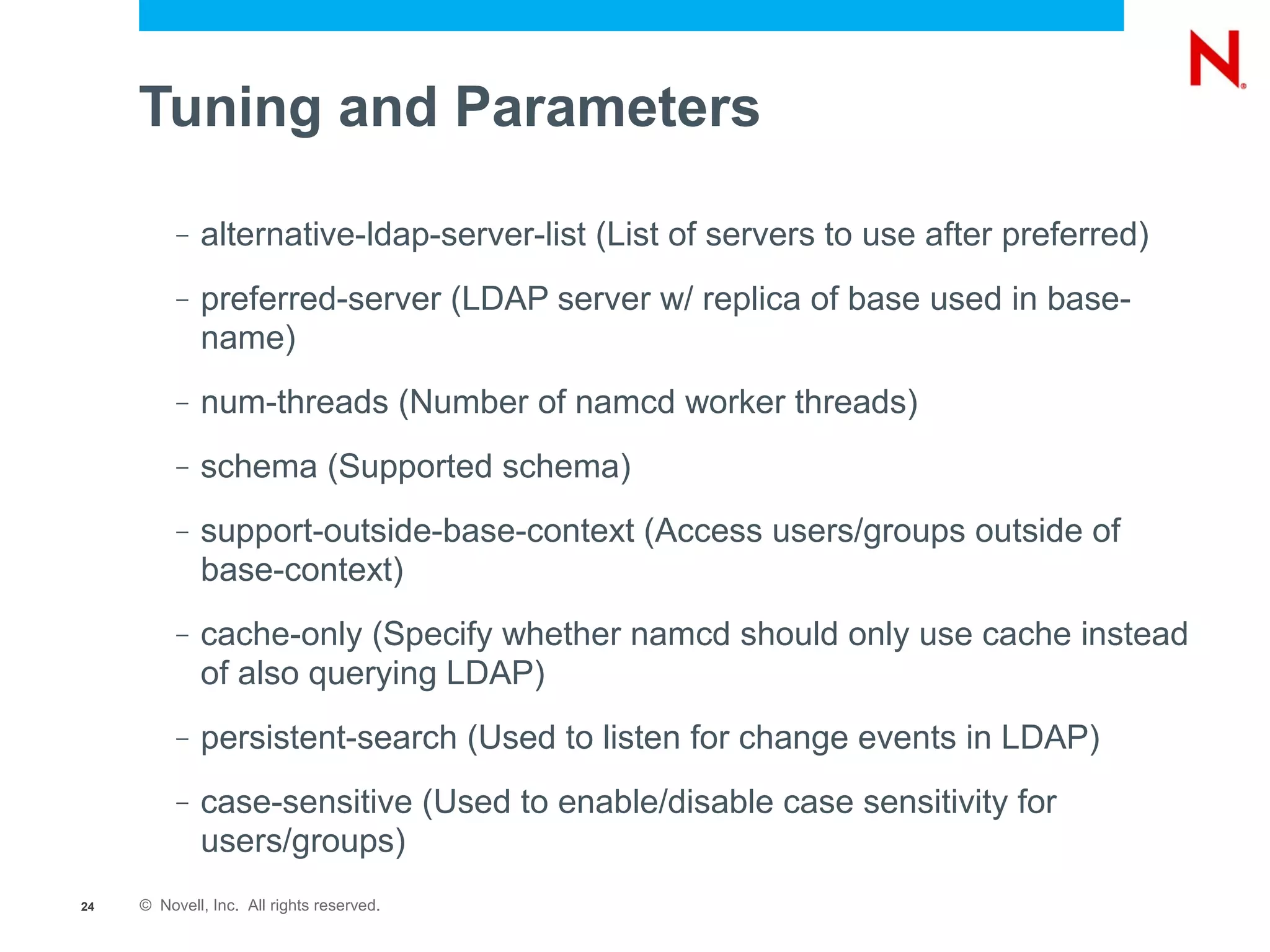 Tuning and Parameters

          –   alternative-ldap-server-list (List of servers to use after preferred)
          –   preferred-server (LDAP server w/ replica of base used in base-
              name)
          –   num-threads (Number of namcd worker threads)
          –   schema (Supported schema)
          –   support-outside-base-context (Access users/groups outside of
              base-context)
          –   cache-only (Specify whether namcd should only use cache instead
              of also querying LDAP)
          –   persistent-search (Used to listen for change events in LDAP)
          –   case-sensitive (Used to enable/disable case sensitivity for
              users/groups)
24   © Novell, Inc. All rights reserved.
 