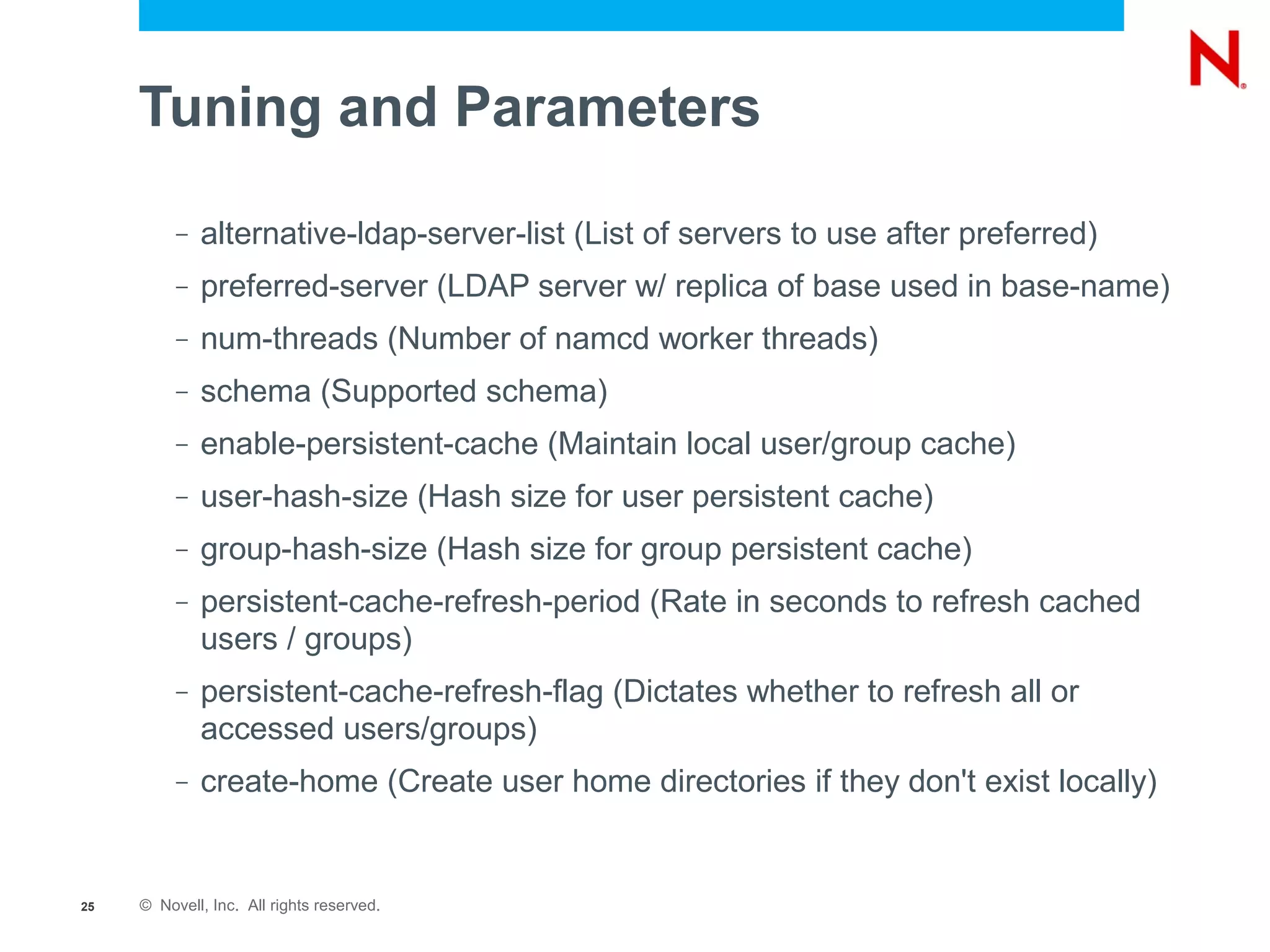 Tuning and Parameters

          –   alternative-ldap-server-list (List of servers to use after preferred)
          –   preferred-server (LDAP server w/ replica of base used in base-name)
          –   num-threads (Number of namcd worker threads)
          –   schema (Supported schema)
          –   enable-persistent-cache (Maintain local user/group cache)
          –   user-hash-size (Hash size for user persistent cache)
          –   group-hash-size (Hash size for group persistent cache)
          –   persistent-cache-refresh-period (Rate in seconds to refresh cached
              users / groups)
          –   persistent-cache-refresh-flag (Dictates whether to refresh all or
              accessed users/groups)
          –   create-home (Create user home directories if they don't exist locally)


25   © Novell, Inc. All rights reserved.
 